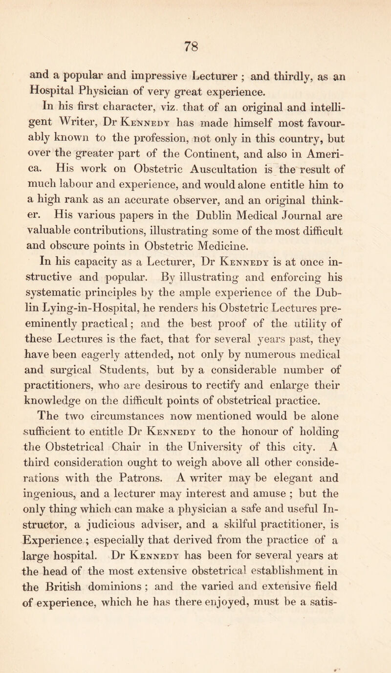 and a popular and impressive Lecturer ; and thirdly, as an Hospital Physician of very great experience. In his first character, viz. that of an original and intelli- gent Writer, Dr Kennedy has made himself most favour- ably known to the profession, not only in this country, but over the greater part of the Continent, and also in Ameri- ca. His work on Obstetric Auscultation is the result of much labour and experience, and would alone entitle him to a high rank as an accurate observer, and an original think- er. His various papers in the Dublin Medical Journal are valuable contributions, illustrating some of the most difficult and obscure points in Obstetric Medicine. In his capacity as a Lecturer, Dr Kennedy is at once in- structive and popular. By illustrating and enforcing his systematic principles by the ample experience of the Dub- lin Lying-in-Hospital, he renders his Obstetric Lectures pre- eminently practiced; and the best proof of the utility of these Lectures is the fact, that for several years past, they have been eagerly attended, not only by numerous medical and surgical Students, but by a considerable number of practitioners, who are desirous to rectify and enlarge their knowledge on the difficult points of obstetrical practice. The two circumstances now mentioned would be alone sufficient to entitle Dr Kennedy to the honour of holding the Obstetrical Chair in the University of this city. A third consideration ought to weigh above all other conside- rations with the Patrons. A writer may be elegant and ingenious, and a lecturer may interest and amuse ; but the only thing which can make a physician a safe and useful In- structor, a judicious adviser, and a skilful practitioner, is Experience ; especially that derived from the practice of a large hospital. Dr Kennedy has been for several years at the head of the most extensive obstetrical establishment in the British dominions ; and the varied and extensive field of experience, which he has there enjoyed, must be a satis-