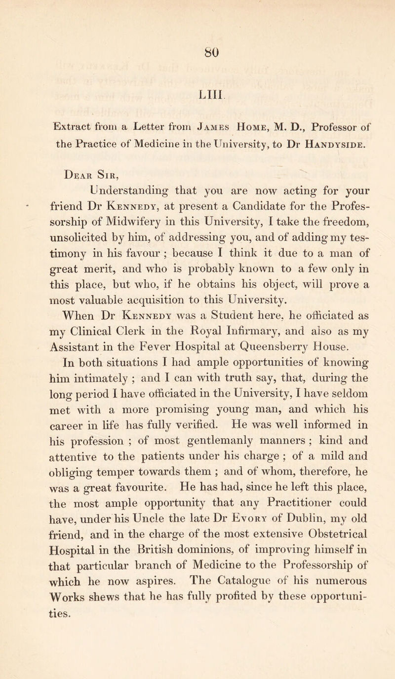 bO L111 Extract from a Letter from James Home, M. D., Professor of the Practice of Medicine in the University, to Dr Handyside. Dear Sir, Understanding that you are now acting for your friend Dr Kennedy, at present a Candidate for the Profes- sorship of Midwifery in this University, I take the freedom, unsolicited by him, of addressing you, and of adding my tes- timony in his favour ; because I think it due to a man of great merit, and who is probably known to a few only in this place, but who, if he obtains his object, will prove a most valuable acquisition to this University. When Dr Kennedy was a Student here, he officiated as my Clinical Clerk in the Royal Infirmary, and also as my Assistant in the Fever Hospital at Queensberry House. In both situations I had ample opportunities of knowing him intimately ; and I can with truth say, that, during the long period I have officiated in the University, I have seldom met with a more promising young man, and which his career in life has fully verified. He was well informed in his profession ; of most gentlemanly manners ; kind and attentive to the patients under his charge ; of a mild and obliging temper towards them ; and of whom, therefore, he was a great favourite. He has had, since he left this place, the most ample opportunity that any Practitioner could have, under his Uncle the late Dr Evory of Dublin, my old friend, and in the charge of the most extensive Obstetrical Hospital in the British dominions, of improving himself in that particular branch of Medicine to the Professorship of which he now aspires. The Catalogue of his numerous Works shews that he has fully profited bv these opportuni- ties.