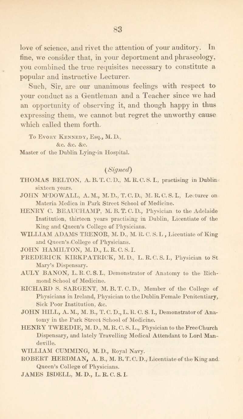 love of science, and rivet the attention of your auditory. In fine, we consider that, in your deportment and phraseology, you combined the true requisites necessary to constitute a popular and instructive Lecturer. Such, Sir, are our unanimous feelings with respect to your conduct as a Gentleman and a Teacher since we had an opportunity of observing it, and though happy in thus expressing them, we cannot but regret the unworthy cause which called them forth. To Evory Kennedy, Esq., M. I)., &c. &c. &c. Master of the Dublin Lying-in Hospital. {Signed) THOMAS BELTON, A. B. T. C. D., M. R. C. S. I., practising in Dublin ? sixteen years. JOHN M; DO WALL, A. M., M. D., T. C. D., M. R. C. S. L, Lecturer on Materia Medica in Park Street School of Medicine. HENRY C. BEAUCHAMP, M. B. T. C. D., Physician to the Adelaide Institution, thirteen years practising in Dublin, Licentiate of the King and Queen’s College of Physicians. WILLIAM ADAMS TRENOR, M. D., M. R. C. S. L , Licentiate of King and Queen’s.College of Physicians. JOHN HAMILTON, M. D., L. R. C. S. I. PREDERICK KIRKPATRICK, M.D., L.R.C.S.I., Physician to St Mary’s Dispensary. AULY B ANON, L. R. C. S. I., Demonstrator of Anatomy to the Rich- mond School of Medicine. RICHARD S. SARGENT, M. B.T. C.D., Member of the College of Physicians in Ireland, Physician to the Dublin Female Penitentiary, Sick Poor Institution, &c. JOHN HILL, A. M., M. B., T. C. D., L. R. C. S. I., Demonstrator of Ana- tomy in the Park Street School of Medicine. HENRY TWEEDIE, M. D., M. R. C. S. L., Physician to the Free Church Dispensary, and lately Travelling Medical Attendant to Lord Man- deville. WILLIAM CUMMING, M. D., Royal Navy. ROBERT HERDMAN, A. B., M. B. T. C. D., Licentiate of the King and Queen’s College of Physicians. JAMES ISDELL, M. D., L. R. C. S. I.