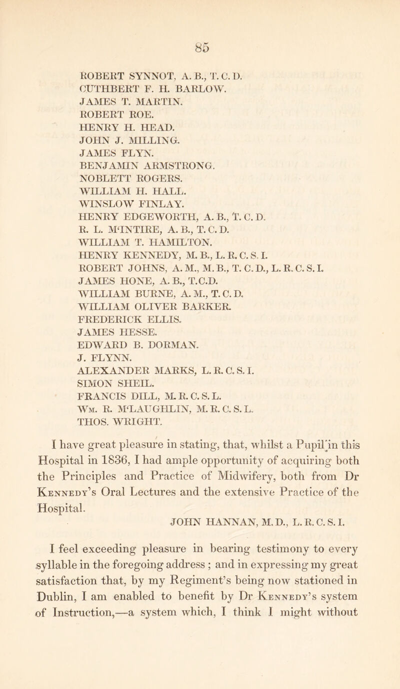 ROBERT SYNNOT, A. B., T. C. D. OUTHBERT F. H. BARLOW. JAMES T. MARTIN. ROBERT ROE. HENRY H. HEAD. JOHN J. MILLING. JAMES FLYN. BENJAMIN ARMSTRONG. NOBLETT ROGERS. WILLIAM H. KALI;. WINSLOW FINLAY. HENRY EDGEWORTFL A. B., T. C. D. R. L. M'INTIRE, A. B., T. C. D. WILLIAM T. HAMILTON. HENRY KENNEDY, M. B,,, L. R. C. S, I. ROBERT JOHNS, A. M., M. B., T. C. D., L. R. C. S. I. JAMES HONE, A. B., T.C.D. WILLIAM BURNE, A. M., T. C. D. WILLIAM OLIVER BARKER. FREDERICK ELLIS. JAMES HESSE. EDWARD B. DORMAN. J. FLYNN. ALEXANDER MARKS, L. R. C. S. I. SIMON SHEIL. FRANCIS DILL, M. R. C. S. L. Wm. R. MCLAUGHLIN, M.R.C.S.L. THOS. WRIGHT. I have great pleasure in stating, that, whilst a Pupil'in this Hospital in 1836, I had ample opportunity of acquiring both the Principles and Practice of Midwifery, both from Dr Kennedy’s Oral Lectures and the extensive Practice of the Hospital. JOHN LI ANN AN, M. D., L. R. C. S. I. I feel exceeding pleasure in bearing testimony to every syllable in the foregoing address ; and in expressing my great satisfaction that, by my Regiment’s being now stationed in Dublin, I am enabled to benefit by Dr Kennedy’s system of Instruction,—a system which, I think I might without