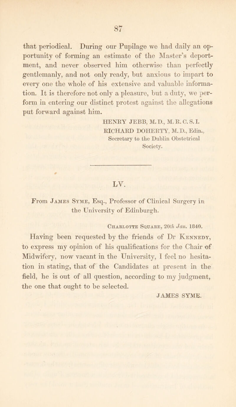 that periodical. During our Pupilage we had daily an op- portunity of forming an estimate of the Master's deport- ment, and never observed him otherwise than perfectly gentlemanly, and not only ready, but anxious to impart to every one the whole of his extensive and valuable informa- tion. It is therefore not only a pleasure, but a duty, we per- form in entering our distinct protest against the allegations put forward against him. HENRY JEBB, M. IX, M, R. C. S. I. RICHARD DOHERTY, M.D., Edin., Secretary to the Dublin Obstetrical Society. LY. From James Syme, Esq., Professor of Clinical Surgery in the University of Edinburgh. Charlotte Square, 20th Jan. 1840. Having been requested by the friends of Dr Kennedy, to express my opinion of his qualifications for the Chair of Midwifery, now vacant in the University, I feel no hesita- tion in stating, that of the Candidates at present in the field, he is out of all question, according to my judgment, the one that ought to be selected. JAMES SYME.