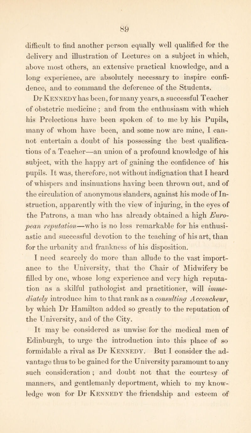 difficult to find another person equally well qualified for the delivery and illustration of Lectures on a subject in which, above most others, an extensive practical knowledge, and a long experience, are absolutely necessary to inspire confi- dence, and to command the deference of the Students. Dr Kennedy has been, for many years, a successful Teacher of obstetric medicine ; and from the enthusiasm with which his Prelections have been spoken of to me by his Pupils, many of whom have been, and some now are mine, I can- not entertain a doubt of his possessing the best qualifica- tions of a Teacher—an union of a profound knowledge of his subject, with the happy art of gaining the confidence of his pupils. It was, therefore, not without indignation that I heard of whispers and insinuations having been thrown out, and of the circulation of anonymous slanders, against his mode of In- struction, apparently with the view of injuring, in the eyes of the Patrons, a man who has already obtained a high Euro- pean reputation—who is no less remarkable for his enthusi- astic and successful devotion to the teaching of his art, than for the urbanity and frankness of his disposition. I need scarcely do more than allude to the vast import- ance to the University, that the Chair of Midwifery be filled by one, whose long experience and very high reputa- tion as a skilful pathologist and practitioner, will imme- diately introduce him to that rank as a consulting Accoucheur, by which Dr Hamilton added so greatly to the reputation of the University, and of the City. It may be considered as unwise for the medical men of Edinburgh, to urge the introduction into this place of so formidable a rival as Dr Kennedy. But I consider the ad- vantage thus to be gained for the University paramount to any such consideration; and doubt not that the courtesy of manners, and gentlemanly deportment, which to my know- ledge won for Dr Kennedy the friendship and esteem of