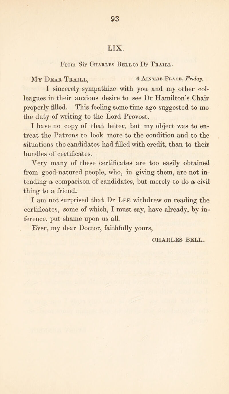 LIX. From Sir Charles Bell to Dr Traill. My Dear Traill, 6 Ainslie Place, Friday. I sincerely sympathize with you and my other col- leagues in their anxious desire to see Dr Hamilton’s Chair properly filled. This feeling some time ago suggested to me the duty of writing to the Lord Provost. I have no copy of that letter, but my object was to en- treat the Patrons to look more to the condition and to the situations the candidates had filled with credit, than to their bundles of certificates. Very many of these certificates are too easily obtained from good-natured people, who, in giving them, are not in- tending a comparison of candidates, but merely to do a civil thing to a friend. I am not surprised that Dr Lee withdrew on reading the certificates, some of which, I must say, have already, by in- ference, put shame upon us all. Ever, my dear Doctor, faithfully yours, CHARLES BELL.