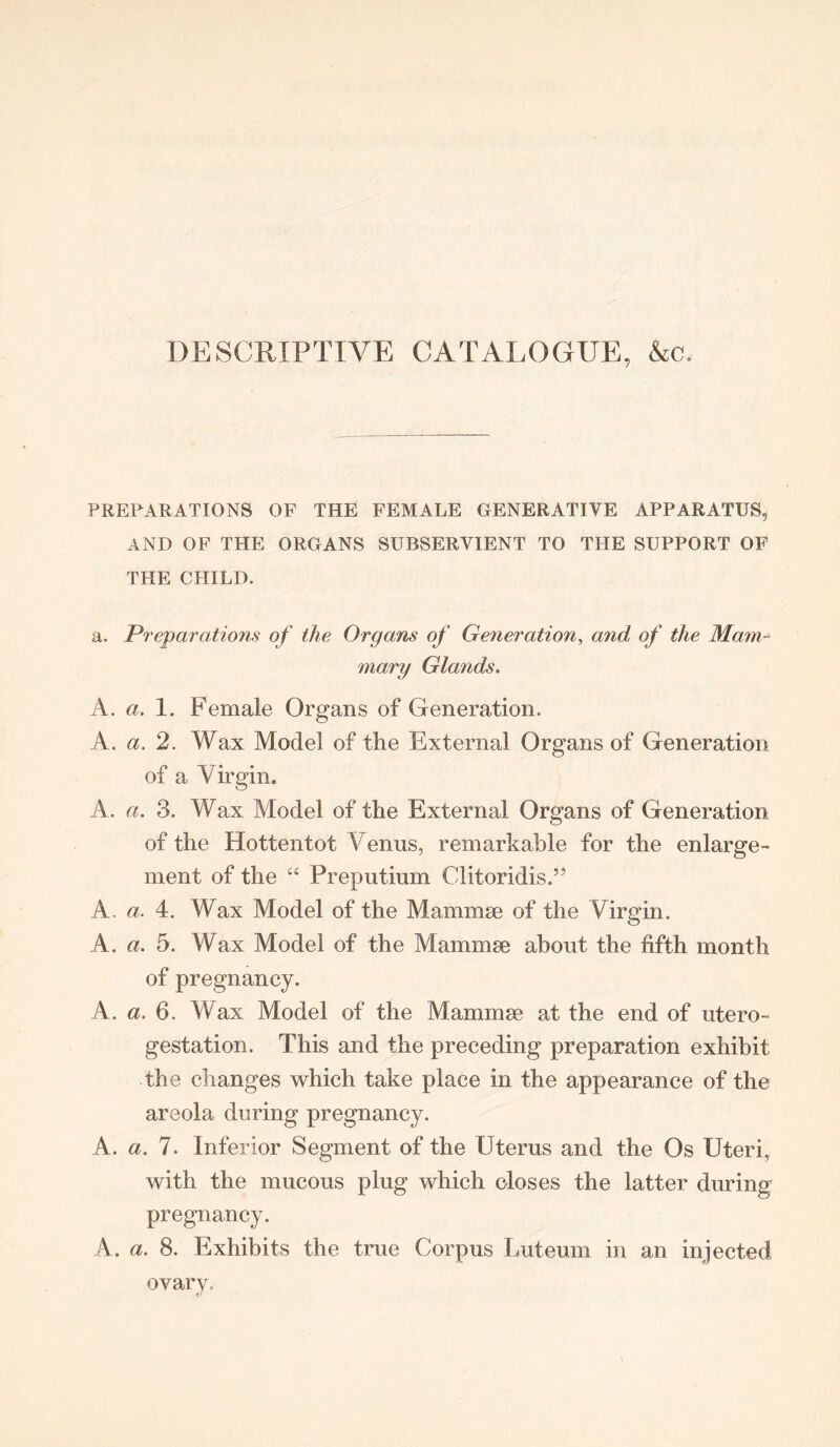 DESCRIPTIVE CATALOGUE, Ac. PREPARATIONS OF THE FEMALE GENERATIVE APPARATUS, AND OF THE ORGANS SUBSERVIENT TO THE SUPPORT OF THE CHILD. a. Preparations of the Organs of Generation, a7id of the Mam- inary Glands. A. a. 1. Female Organs of Generation. A. a. 2. Wax Model of the External Organs of Generation of a Virgin. A. a. 3. Wax Model of the External Organs of Generation of the Hottentot Venus, remarkable for the enlarge- ment of the “ Preputium ClitoridisV A. a. 4. Wax Model of the Mammae of the Virgin. A. a. 5. Wax Model of the Mammae about the fifth month of pregnancy. A. a. 6. Wax Model of the Mammae at the end of utero- gestation. This and the preceding preparation exhibit the changes which take place in the appearance of the areola during pregnancy. A. a. 7. Inferior Segment of the Uterus and the Os Uteri, with the mucous plug which closes the latter during pregnancy. A. a. 8. Exhibits the true Corpus Luteum in an injected ovary.