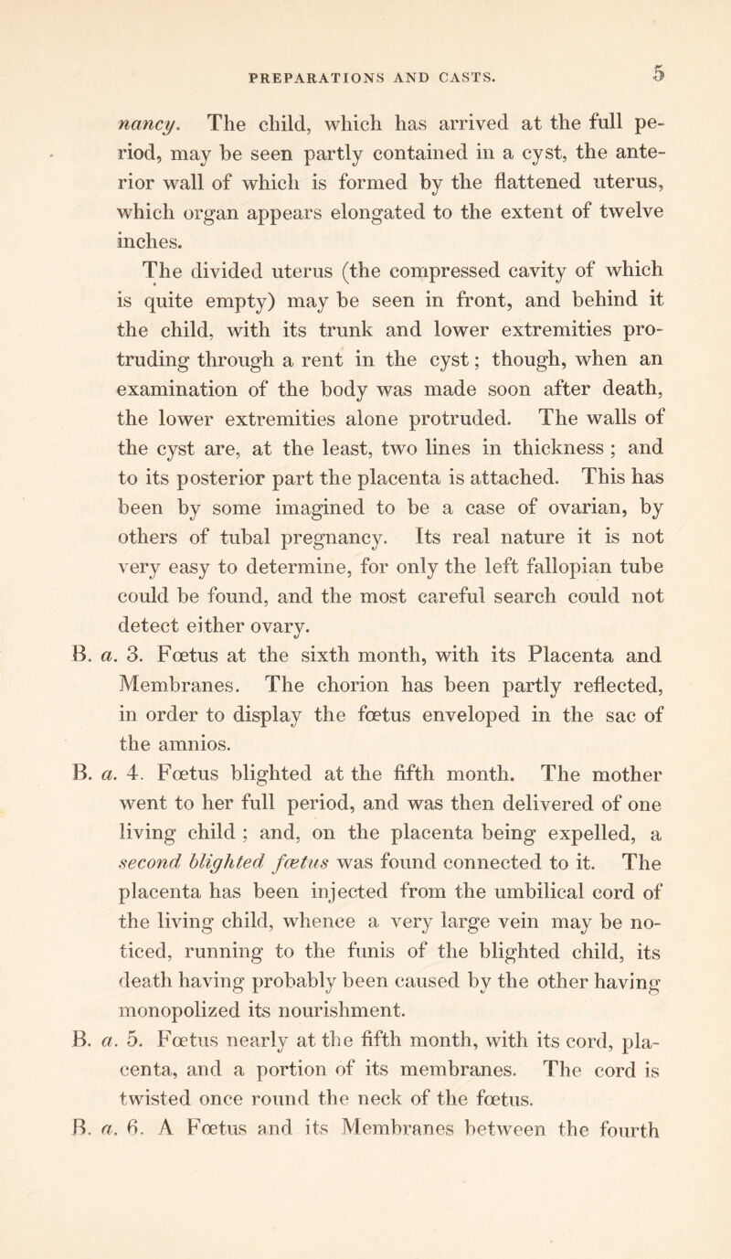 nancy. The child, which has arrived at the full pe- riod, may be seen partly contained in a cyst, the ante- rior wall of which is formed by the flattened uterus, which organ appears elongated to the extent of twelve inches. The divided uterus (the compressed cavity of which is quite empty) may be seen in front, and behind it the child, with its trunk and lower extremities pro- truding through a rent in the cyst; though, when an examination of the body was made soon after death, the lower extremities alone protruded. The walls of the cyst are, at the least, two lines in thickness ; and to its posterior part the placenta is attached. This has been by some imagined to be a case of ovarian, by others of tubal pregnancy. Its real nature it is not very easy to determine, for only the left fallopian tube could be found, and the most careful search could not detect either ovary. B. a. 3. Foetus at the sixth month, with its Placenta and Membranes. The chorion has been partly reflected, in order to display the foetus enveloped in the sac of the amnios. B. a. 4. Foetus blighted at the fifth month. The mother went to her full period, and was then delivered of one living child ; and, on the placenta being expelled, a second blighted foetus was found connected to it. The placenta has been injected from the umbilical cord of the living child, whence a very large vein may be no- ticed, running to the funis of the blighted child, its death having probably been caused by the other having monopolized its nourishment. B. a. 5. Foetus nearly at the fifth month, with its cord, pla- centa, and a portion of its membranes. The cord is twisted once round the neck of the foetus. B, a. 6. A Foetus and its Membranes between the fourth