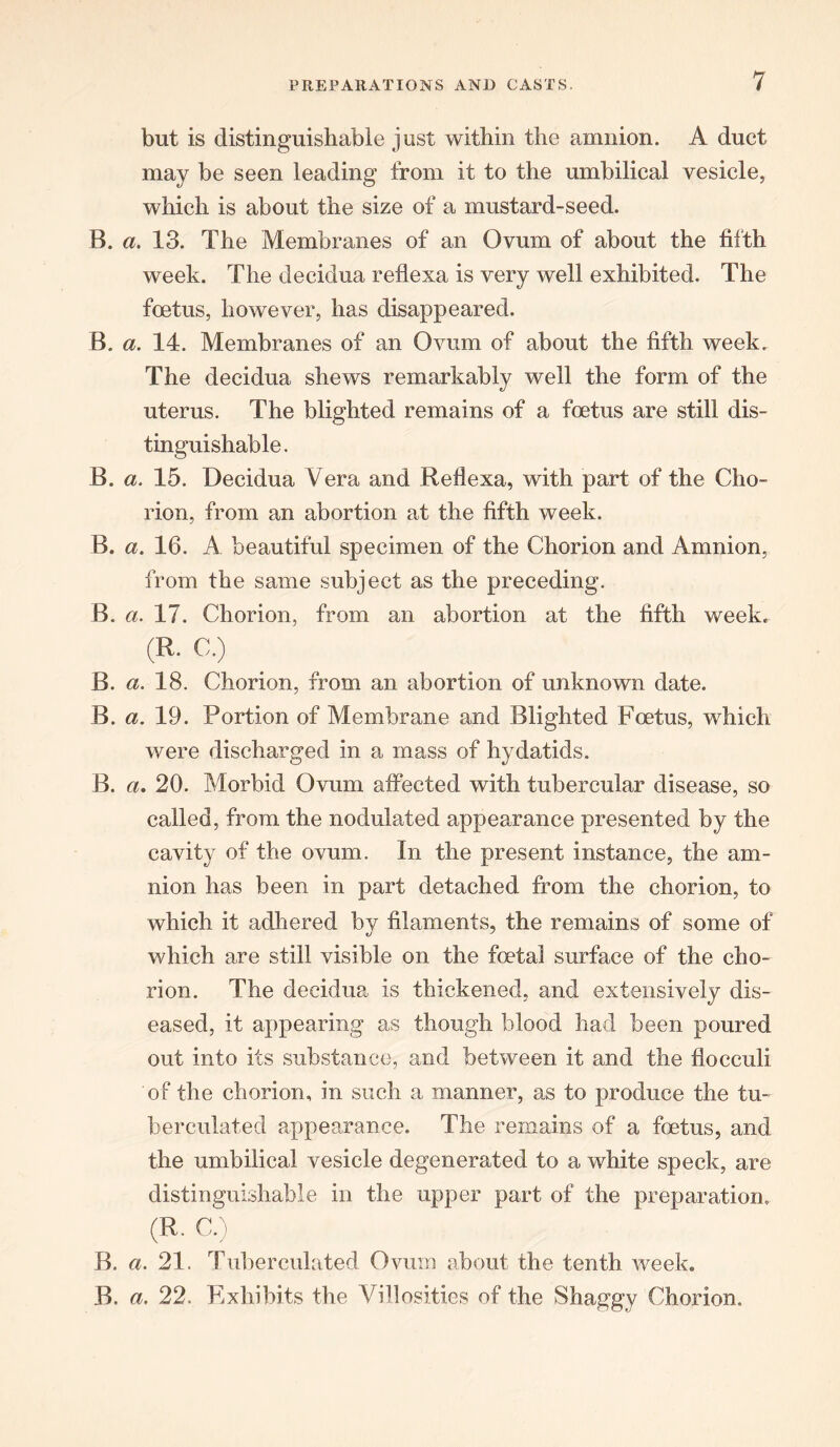 but is distinguishable just within the amnion. A duct may be seen leading from it to the umbilical vesicle, which is about the size of a mustard-seed. B. a. 13. The Membranes of an Ovum of about the fifth week. The decidua reflexa is very well exhibited. The foetus, however, has disappeared. B. a. 14. Membranes of an Ovum of about the fifth week. The decidua shews remarkably well the form of the uterus. The blighted remains of a foetus are still dis- tinguishable. B. a. 15. Decidua Vera and Reflexa, with part of the Cho- rion, from an abortion at the fifth week. B. a. 16. A beautiful specimen of the Chorion and Amnion, from the same subject as the preceding. B. a. 17. Chorion, from an abortion at the fifth week, (R. C.) B. a. 18. Chorion, from an abortion of unknown date. B. a. 19. Portion of Membrane and Blighted Foetus, which were discharged in a mass of hydatids. B. a. 20. Morbid Ovum affected with tubercular disease, so called, from the nodulated appearance presented by the cavity of the ovum. In the present instance, the am- nion has been in part detached from the chorion, to which it adhered by filaments, the remains of some of which are still visible on the foetal surface of the cho- rion. The decidua is thickened, and extensively dis- eased, it appearing as though blood had been poured out into its substance, and between it and the flocculi of the chorion, in such a manner, as to produce the tu- berculated appearance. The remains of a foetus, and the umbilical vesicle degenerated to a white speck, are distinguishable in the upper part of the preparation. (R. C.) B. a. 21. Tuberculated Ovum about the tenth week. B. a. 22. Exhibits the Villosities of the Shaggy Chorion.