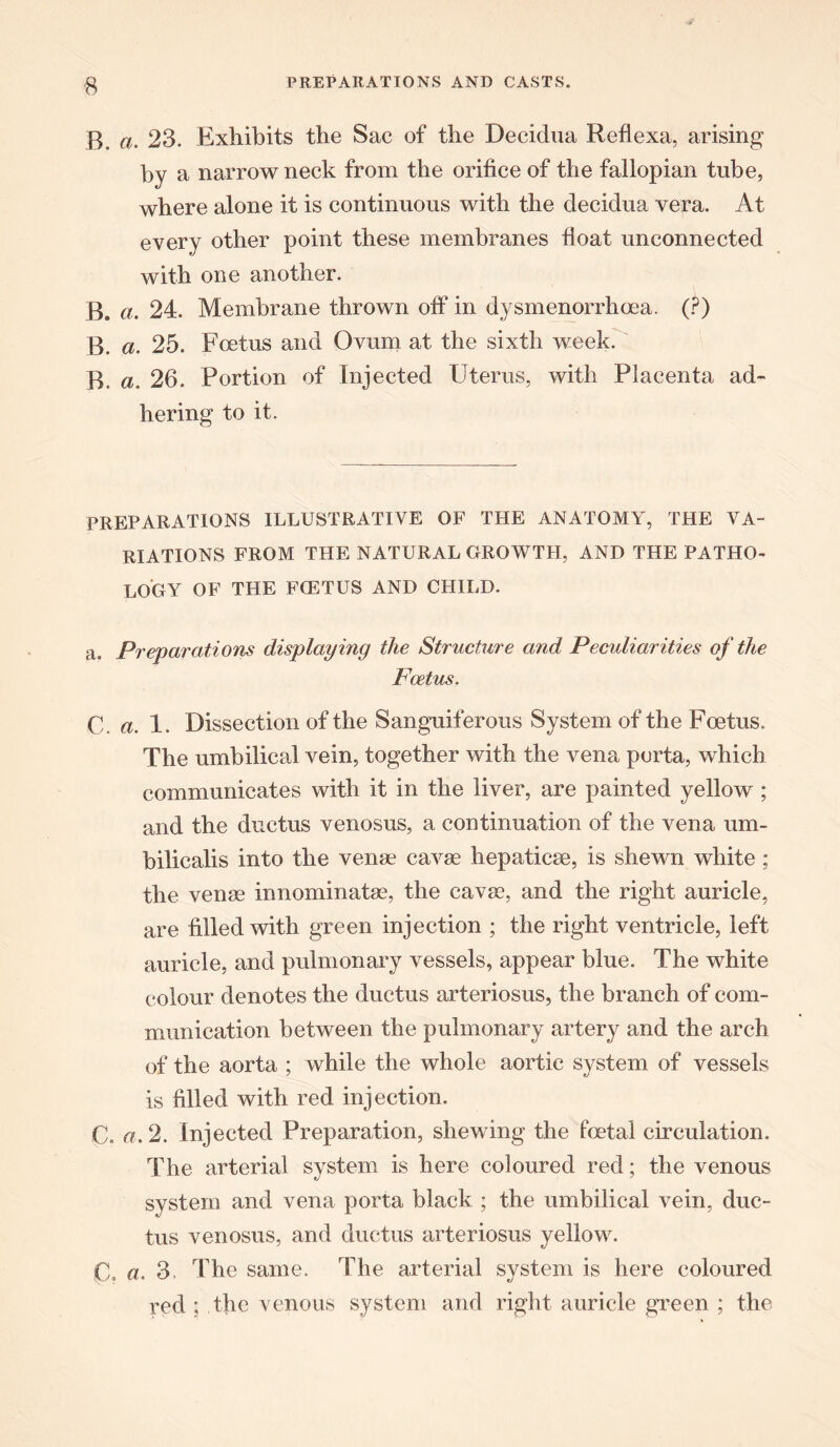 ■8 B, a. 23. Exhibits the Sac of the Decidua Reflexa, arising by a narrow neck from the orifice of the fallopian tube, where alone it is continuous with the decidua vera. At every other point these membranes float unconnected with one another. B. a. 24. Membrane thrown off in dysmenorrhoea. (?) B. a. 25. Foetus and Ovum at the sixth week. B. a. 26. Portion of Injected Uterus, with Placenta ad- hering to it. PREPARATIONS ILLUSTRATIVE OF THE ANATOMY, THE VA- RIATIONS FROM THE NATURAL GROWTH, AND THE PATHO- LOGY OF THE FCETUS AND CHILD. a. Preparations displaying the Structure and Peculiarities of the Foetus. C. a. 1. Dissection of the Sanguiferous System of the Foetus. The umbilical vein, together with the vena porta, which communicates with it in the liver, are painted yellow ; and the ductus venosus, a continuation of the vena um- bilicalis into the venae cavae hepaticae, is shewn white; the venae innominatae, the cavae, and the right auricle, are filled with green injection ; the right ventricle, left auricle, and pulmonary vessels, appear blue. The white colour denotes the ductus arteriosus, the branch of com- munication between the pulmonary artery and the arch of the aorta ; while the whole aortic system of vessels is filled with red injection. C. a. 2. Injected Preparation, shewing the foetal circulation. The arterial system is here coloured red; the venous system and vena porta black ; the umbilical vein, duc- tus venosus, and ductus arteriosus yellow. £1, a. 3. The same. The arterial system is here coloured red ; the venous system and right auricle green ; the