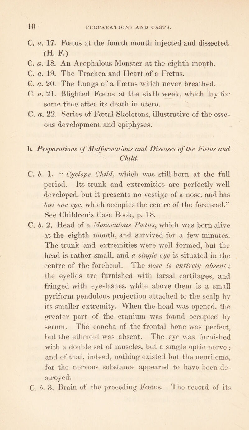 C. a. 17. Foetus at the fourth month injected and dissected. (H. F.) C. a. 18. An Acephalous Monster at the eighth month. C. a. 19. The Trachea and Heart of a Foetus. G. a. 20. The Lungs of a Foetus which never breathed. C. a. 21. Blighted Foetus at the sixth week, which lay for some time after its death in utero. C. a. 22. Series of Foetal Skeletons, illustrative of the osse- ous development and epiphyses. b. Preparations of Malformations and Diseases of the Foetus and Child. C. h. 1. “ Cyclops Child, which was still-born at the full period. Its trunk and extremities are perfectly well developed, hut it presents no vestige of a nose, and has hut one eye, which occupies the centre of the forehead.” See Children’s Case Book, p. 18. C. b. 2. Head of a Monoculous Foetus, which was born alive at the eighth month, and survived for a few minutes. The trunk and extremities were well formed, but the head is rather small, and a single eye is situated in the centre of the forehead. The nose is entirely absent; the eyelids are furnished with tarsal cartilages, and fringed with eye-lashes, while above them is a small pyriform pendulous projection attached to the scalp by its smaller extremity. When the head was opened, the greater part of the cranium was found occupied by serum. The concha of the frontal bone was perfect, but the ethmoid was absent. The eye was furnished with a double set of muscles, but a single optic nerve ; and of that, indeed, nothing existed but the neurilema, for the nervous substance appeared to have been de- stroyed. C. b. 3. Brain of the preceding Foetus. The record of its