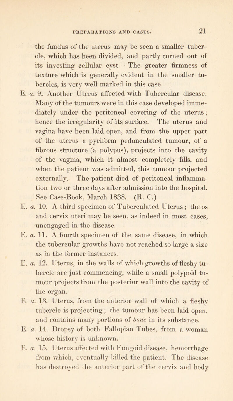 the fundus of the uterus may be seen a smaller tuber- cle, which has been divided, and partly turned out of its investing cellular cyst. The greater firmness of texture which is generally evident in the smaller tu- bercles, is very well marked in this case. E. a. 9. Another Uterus affected with Tubercular disease. Many of the tumours were in this case developed imme- diately under the peritoneal covering of the uterus; hence the irregularity of its surface. The uterus and vagina have been laid open, and from the upper part of the uterus a pyriform pedunculated tumour, of a fibrous structure (a polypus), projects into the cavity of the vagina, which it almost completely fills, and when the patient was admitted, this tumour projected externally. The patient died of peritoneal inflamma- tion two or three days after admission into the hospital. See Case-Book, March 1838. (R. C.) E. a. 10. A third specimen of Tuberculated Uterus ; the os and cervix uteri may be seen, as indeed in most cases, unengaged in the disease. E. a. 11. A fourth specimen of the same disease, in which the tubercular growths have not reached so large a size as in the former instances. E. a. 12. Uterus, in the walls of which growths of fleshy tu- bercle are just commencing, while a small polypoid tu- mour projects from the posterior wall into the cavity of the organ. E. a. 13. Uterus, from the anterior wall of which a fleshy tubercle is projecting; the tumour has been laid open, and contains many portions of bone in its substance. E. a. 14. Dropsy of both Fallopian Tubes, from a woman whose history is unknown. E. a. 15. Uterus affected with Fungoid disease, hemorrhage from which, eventually killed the patient. The disease has destroyed the anterior part of the cervix and body