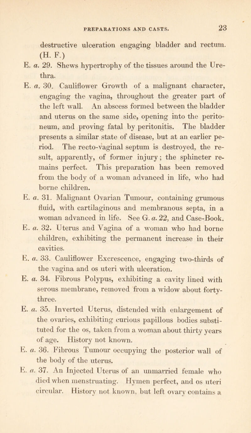 destructive ulceration engaging bladder and rectum. (H-F) E. a. 29. Shews hypertrophy of the tissues around the Ure- thra. E. a. 30. Cauliflower Growth of a malignant character, engaging the vagina, throughout the greater part of the left wall. An abscess formed between the bladder and uterus on the same side, opening into the perito- neum, and proving fatal by peritonitis. The bladder presents a similar state of disease, but at an earlier pe- riod. The recto-vaginal septum is destroyed, the re- sult, apparently, of former injury; the sphincter re- mains perfect. This preparation has been removed from the body of a woman advanced in life, who had borne children. E. a. 31. Malignant Ovarian Tumour, containing grumous fluid, with cartilaginous and membranous septa, in a woman advanced in life. See G. a. 22, and Case-Book. E. a. 32. Uterus and Vagina of a woman who had borne children, exhibiting the permanent increase in their cavities. E. a. 33. Cauliflower Excrescence, engaging two-thirds of the vagina and os uteri with ulceration. E. a. 34. Fibrous Polypus, exhibiting a cavity lined with serous membrane, removed from a widow about forty- three. E. a. 35. Inverted Uterus, distended with enlargement of the ovaries, exhibiting curious papillous bodies substi- tuted for the os, taken from a woman about thirty years of age. History not known. E. a. 36. Fibrous Tumour occupying the posterior wall of the body of the uterus. E. a. 37. An Injected Uterus of an unmarried female who died when menstruating. Hymen perfect, and os uteri circular. History not known, but left ovary contains a