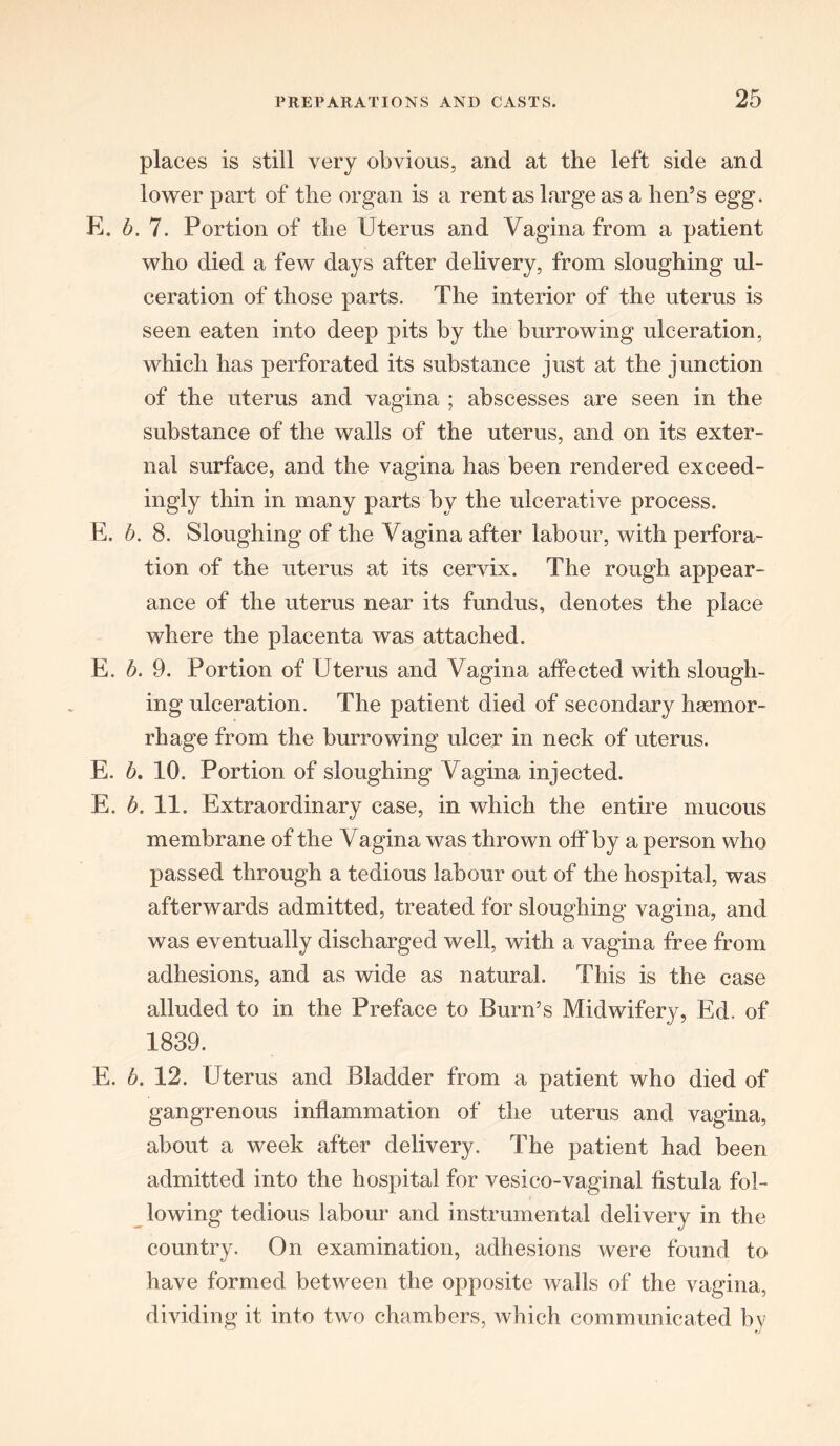 places is still very obvious, and at the left side and lower part of the organ is a rent as large as a hen’s egg. E. b. 7. Portion of the Uterus and Vagina from a patient who died a few days after delivery, from sloughing ul- ceration of those parts. The interior of the uterus is seen eaten into deep pits by the burrowing ulceration, which has perforated its substance just at the junction of the uterus and vagina ; abscesses are seen in the substance of the walls of the uterus, and on its exter- nal surface, and the vagina has been rendered exceed- ingly thin in many parts by the ulcerative process. E. b. 8. Sloughing of the Vagina after labour, with perfora- tion of the uterus at its cervix. The rough appear- ance of the uterus near its fundus, denotes the place where the placenta was attached. E. b. 9. Portion of Uterus and Vagina affected with slough- ing ulceration. The patient died of secondary haemor- rhage from the burrowing ulcer in neck of uterus. E. b. 10. Portion of sloughing Vagina injected. E. b. 11. Extraordinary case, in which the entire mucous membrane of the Vagina was thrown off by a person who passed through a tedious labour out of the hospital, was afterwards admitted, treated for sloughing vagina, and was eventually discharged well, with a vagina free from adhesions, and as wide as natural. This is the case alluded to in the Preface to Burn’s Midwifery, Ed. of 1839. E. b. 12. Uterus and Bladder from a patient who died of gangrenous inflammation of the uterus and vagina, about a week after delivery. The patient had been admitted into the hospital for vesico-vaginal fistula fol- lowing tedious labour and instrumental delivery in the country. On examination, adhesions were found to have formed between the opposite walls of the vagina, dividing it into two chambers, which communicated by