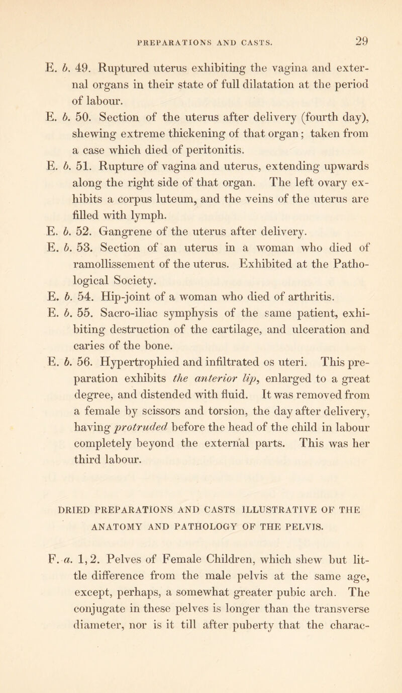 E. b. 49. Ruptured uterus exhibiting the vagina and exter- nal organs in their state of full dilatation at the period of labour. E. b. 50. Section of the uterus after delivery (fourth day), shewing extreme thickening of that organ; taken from a case which died of peritonitis. E. b. 51. Rupture of vagina and uterus, extending upwards along the right side of that organ. The left ovary ex- hibits a corpus luteum, and the veins of the uterus are filled with lymph. E. b. 52. Gangrene of the uterus after delivery. E. b. 53. Section of an uterus in a woman who died of ramollissement of the uterus. Exhibited at the Patho- logical Society. E. b. 54. Hip-joint of a woman who died of arthritis. E. b. 55. Sacro-iliac symphysis of the same patient, exhi- biting destruction of the cartilage, and ulceration and caries of the bone. E. b. 56. Hypertrophied and infiltrated os uteri. This pre- paration exhibits the anterior lip, enlarged to a great degree, and distended with fluid. It was removed from a female by scissors and torsion, the day after delivery, having protruded before the head of the child in labour completely beyond the external parts. This was her third labour. DRIED PREPARATIONS AND CASTS ILLUSTRATIVE OF THE ANATOMY AND PATHOLOGY OF THE PELVIS. F. a. 1,2. Pelves of Female Children, which shew but lit- tle difference from the male pelvis at the same age, except, perhaps, a somewhat greater pubic arch. The conjugate in these pelves is longer than the transverse diameter, nor is it till after puberty that the charac-