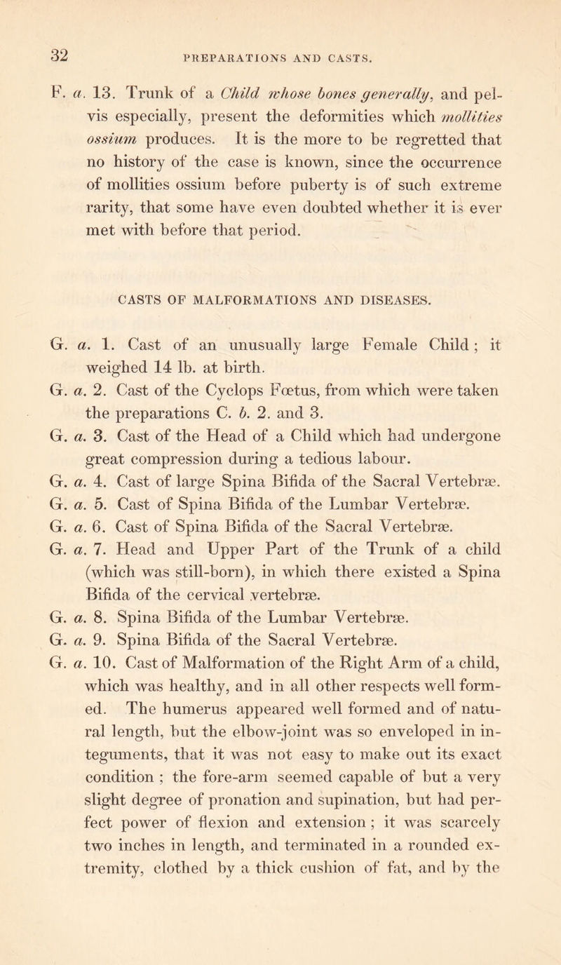 F. a. 13. Trunk of a, Child whose bones generally, and pel- vis especially, present the deformities which mollities ossium produces. It is the more to be regretted that no history of the case is known, since the occurrence of mollities ossium before puberty is of such extreme rarity, that some have even doubted whether it is ever met with before that period. CASTS OF MALFORMATIONS AND DISEASES. G. a. 1. Cast of an unusually large Female Child; it weighed 14 lb. at birth. G. a. 2. Cast of the Cyclops Foetus, from which were taken the preparations C. b. 2. and 3. G. a. 3. Cast of the Head of a Child which had undergone great compression during a tedious labour. G. a. 4. Cast of large Spina Bifida of the Sacral Vertebrae. G. a. 5. Cast of Spina Bifida of the Lumbar Vertebrae. G. a. 6. Cast of Spina Bifida of the Sacral Vertebrae. G. a. 7. Head and Upper Part of the Trunk of a child (which was still-born), in which there existed a Spina Bifida of the cervical vertebrae. G. a. 8. Spina Bifida of the Lumbar Vertebrae. G. a. 9. Spina Bifida of the Sacral Vertebrae. G. a. 10. Cast of Malformation of the Right Arm of a child, which was healthy, and in all other respects well form- ed. The humerus appeared well formed and of natu- ral length, but the elbow-joint was so enveloped in in- teguments, that it was not easy to make out its exact condition ; the fore-arm seemed capable of but a very slight degree of pronation and supination, but had per- fect power of flexion and extension ; it was scarcely two inches in length, and terminated in a rounded ex- tremity, clothed by a thick cushion of fat, and by the