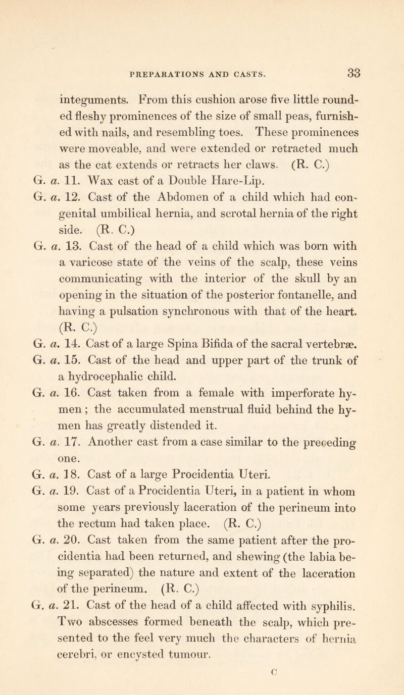integuments. From this cushion arose five little round- ed fleshy prominences of the size of small peas, furnish- ed with nails, and resembling toes. These prominences were moveable, and were extended or retracted much as the cat extends or retracts her claws. (R. C.) G. a. 11. Wax cast of a Double Hare-Lip. G. a. 12. Cast of the Abdomen of a child which had com genital umbilical hernia, and scrotal hernia of the right side. (R. C.) G. a. 13. Cast of the head of a child which was born with a varicose state of the veins of the scalp, these veins communicating with the interior of the skull by an opening in the situation of the posterior fontanelle, and having a pulsation synchronous with that of the heart. (R. C.) G. a. 14. Cast of a large Spina Bifida of the sacral vertebra?. G. a. 15. Cast of the head and upper part of the trunk of a hydrocephalic child. G. a. 16. Cast taken from a female with imperforate hy- men ; the accumulated menstrual fluid behind the hy- men has greatly distended it. G. a. 17. Another cast from a case similar to the preceding one. G. a. 18. Cast of a large Procidentia Uteri. G. a. 19. Cast of a Procidentia Uteri, in a patient in whom some years previously laceration of the perineum into the rectum had taken place. (R. C.) G. a. 20. Cast taken from the same pa/tient after the pro- cidentia had been returned, and shewing (the labia be- ing separated) the nature and extent of the laceration of the perineum. (R. C.) G. a. 21. Cast of the head of a child affected with syphilis. Two abscesses formed beneath the scalp, which pre- sented to the feel very much the characters of hernia cerebri, or encysted tumour. ' t/