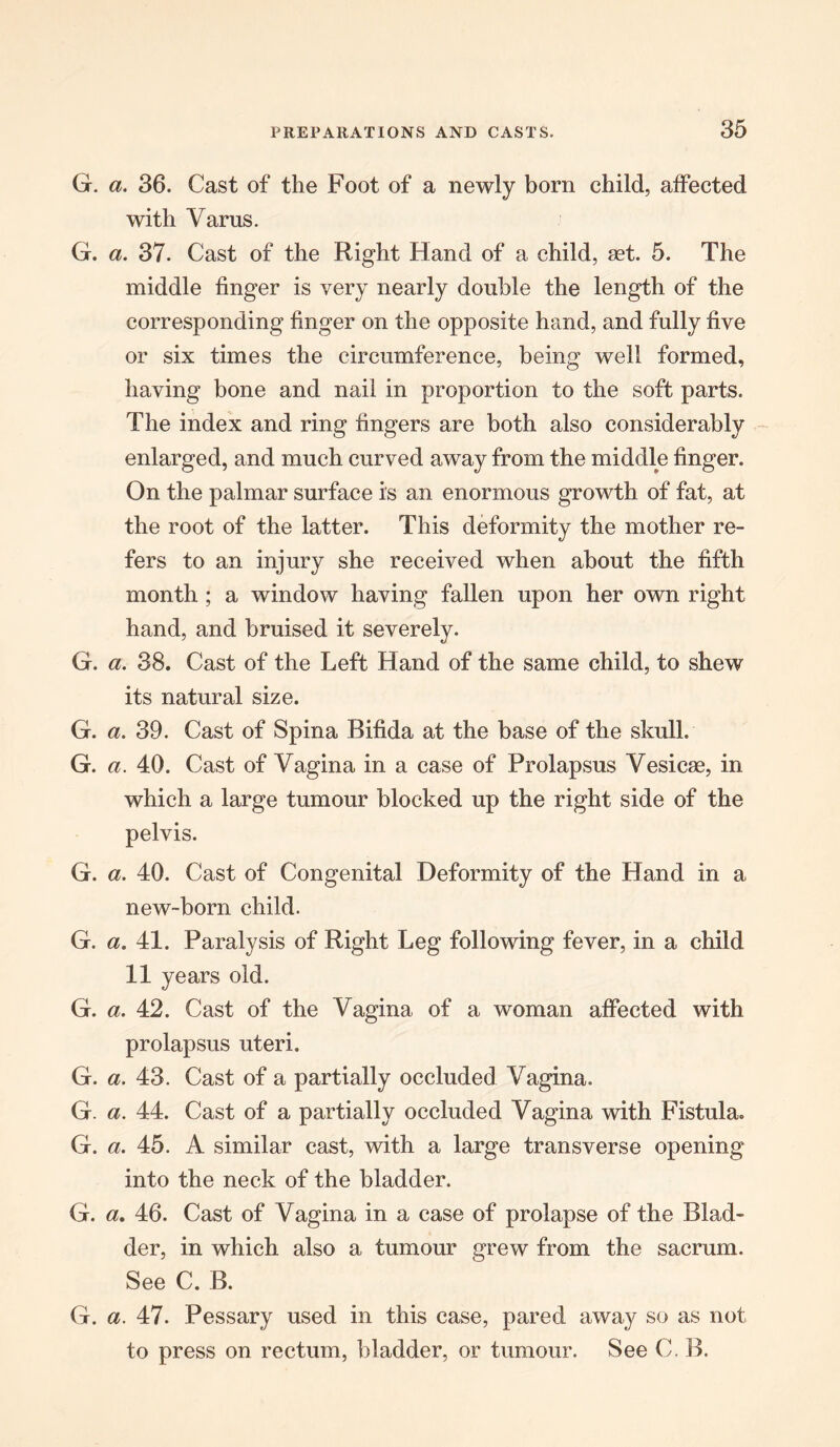 G. a. 36. Cast of the Foot of a newly born child, affected with Varus. G. a. 37. Cast of the Right Hand of a child, ast. 5. The middle finger is very nearly double the length of the corresponding finger on the opposite hand, and fully five or six times the circumference, being well formed, having bone and nail in proportion to the soft parts. The index and ring fingers are both also considerably enlarged, and much curved away from the middle finger. On the palmar surface is an enormous growth of fat, at the root of the latter. This deformity the mother re- fers to an injury she received when about the fifth month ; a window having fallen upon her own right hand, and bruised it severely. G. a. 38. Cast of the Left Hand of the same child, to shew its natural size. G. a. 39. Cast of Spina Bifida at the base of the skull. G. a. 40. Cast of Vagina in a case of Prolapsus Vesicae, in which a large tumour blocked up the right side of the pelvis. G. a. 40. Cast of Congenital Deformity of the Hand in a new-born child. G. a. 41. Paralysis of Right Leg following fever, in a child 11 years old. G. a. 42. Cast of the Vagina of a woman affected with prolapsus uteri. G. a. 43. Cast of a partially occluded Vagina. G. a. 44. Cast of a partially occluded Vagina with Fistula. G. a. 45. A similar cast, with a large transverse opening into the neck of the bladder. G. a. 46. Cast of Vagina in a case of prolapse of the Blad- der, in which also a tumour grew from the sacrum. See C. B. G. a. 47. Pessary used in this case, pared away so as not to press on rectum, bladder, or tumour. See C. B.