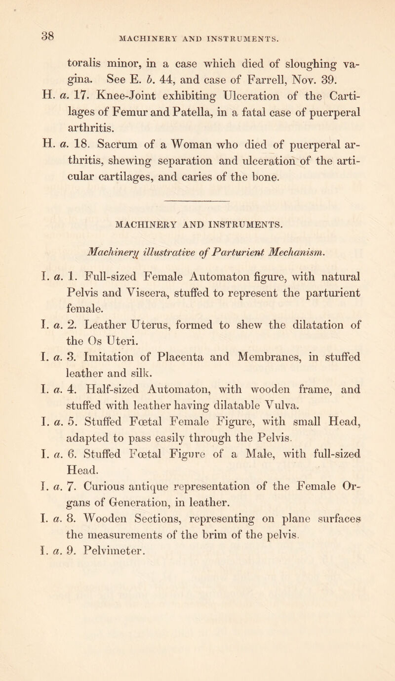MACHINERY AND INSTRUMENTS. toralis minor, in a case which died of sloughing va- gina. See E. b. 44, and case of Farrell, Nov. 39. H. a. 17. Knee-Joint exhibiting Ulceration of the Carti- lages of Femur and Patella, in a fatal case of puerperal arthritis. H. a. 18. Sacrum of a Woman who died of puerperal ar- thritis, shewing separation and ulceration of the arti- cular cartilages, and caries of the bone. MACHINERY AND INSTRUMENTS. Machinery illustrative of Parturient Mechanism. I. a. 1. Full-sized Female Automaton figure, with natural Pelvis and Viscera, stuffed to represent the parturient female. I. a. 2. Leather Uterus, formed to shew the dilatation of the Os Uteri. I. a. 3. Imitation of Placenta and Membranes, in stuffed leather and silk. I. a. 4. Half-sized Automaton, with wooden frame, and stuffed with leather having dilatable Vulva. I. a. 5. Stuffed Foetal Female Figure, with small Head, adapted to pass easily through the Pelvis. I. a. 6. Stuffed Foetal Figure of a Male, with full-sized Head. I. a. 7- Curious antique representation of the Female Or- gans of Generation, in leather. I. a. 8. Wooden Sections, representing on plane surfaces the measurements of the brim of the pelvis. I. a. 9. Pelvimeter.