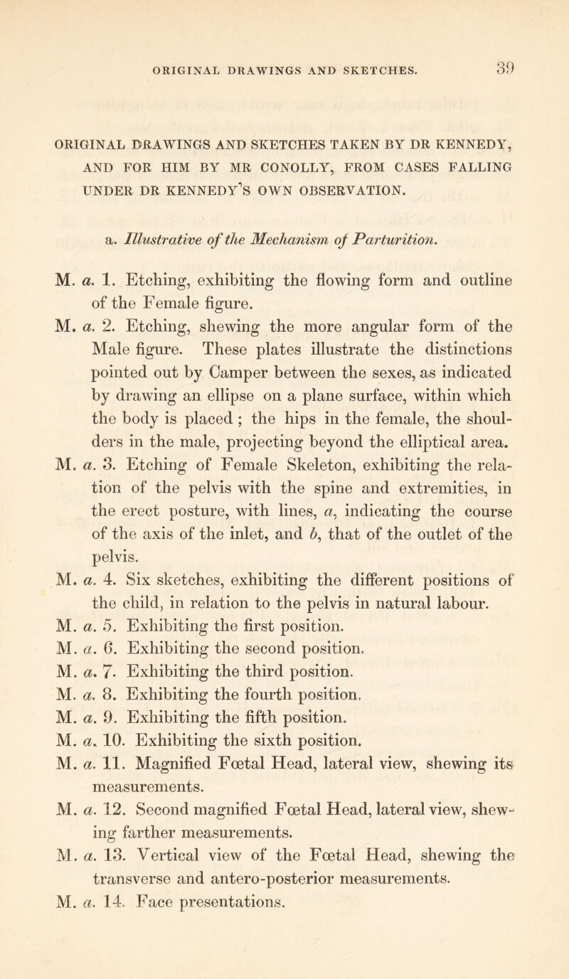 ORIGINAL DRAWINGS AND SKETCHES TAKEN BY DR KENNEDY, AND FOR HIM BY MR CONOLLY, FROM CASES FALLING under dr Kennedy's own observation. a. Illustrative of the Mechanism of Parturition. M. a. 1. Etching, exhibiting the flowing form and outline of the Female figure. M. a. 2. Etching, shewing the more angular form of the Male figure. These plates illustrate the distinctions pointed out by Camper between the sexes, as indicated by drawing an ellipse on a plane surface, within which the body is placed ; the hips in the female, the shoul- ders in the male, projecting beyond the elliptical area. M. a. 3. Etching of Female Skeleton, exhibiting the rela- tion of the pelvis with the spine and extremities, in the erect posture, with lines, a, indicating the course of the axis of the inlet, and h, that of the outlet of the pelvis. M. a. 4. Six sketches, exhibiting the different positions of the child, in relation to the pelvis in natural labour. M. a. 5. Exhibiting the first position. M. a. 6. Exhibiting the second position, M. a. 7* Exhibiting the third position. M. a. 8. Exhibiting the fourth position. M. a. 9. Exhibiting the fifth position. M. a. 10. Exhibiting the sixth position. M. a. 11. Magnified Foetal Head, lateral view, shewing its measurements. M. a. 12. Second magnified Foetal Head, lateral view, shew- ing farther measurements. M. a. 13. Vertical view of the Foetal Head, shewing the transverse and antero-posterior measurements. M. a. 14. Face presentations.