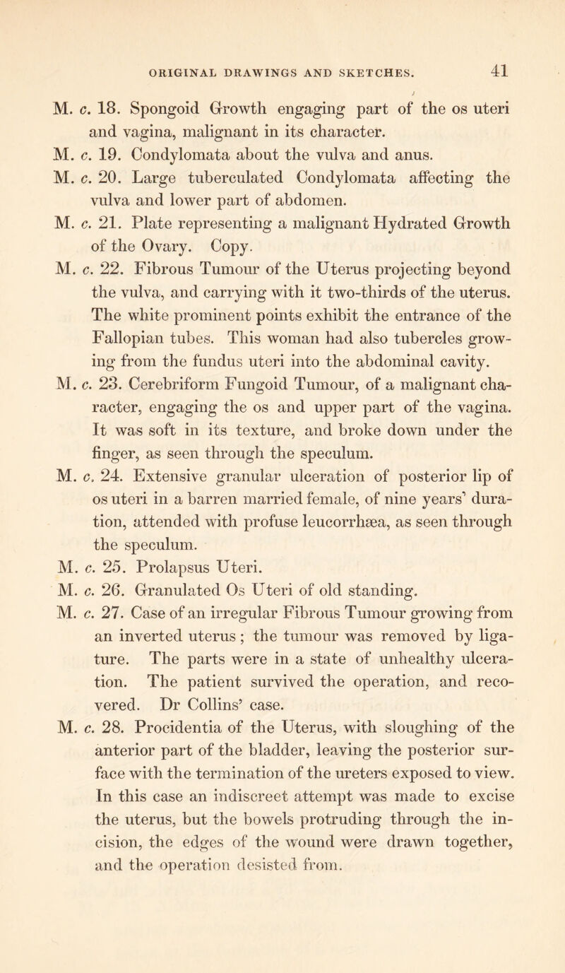 ggg § s s s ss • ♦ « • • • 41 and vagina, malignant in its character. c. 19. Condylomata about the vulva and anus. c. 20. Large tuberculated Condylomata affecting the vulva and lower part of abdomen. c. 21. Plate representing a malignant Hydrated Growth of the Ovary. Copy. c. 22. Fibrous Tumour of the Uterus projecting beyond the vulva, and carrying with it two-thirds of the uterus. The white prominent points exhibit the entrance of the Fallopian tubes. This woman had also tubercles grow- ing from the fundus uteri into the abdominal cavity. c. 23. Cerebriform Fungoid Tumour, of a malignant cha- racter, engaging the os and upper part of the vagina. It was soft in its texture, and broke down under the finger, as seen through the speculum. c. 24. Extensive granular ulceration of posterior lip of os uteri in a barren married female, of nine years'1 dura- tion, attended with profuse leucorrhsea, as seen through the speculum. c. 25. Prolapsus Uteri. c. 26. Granulated Os Uteri of old standing. c. 27. Case of an irregular Fibrous Tumour growing from an inverted uterus; the tumour was removed by liga- ture. The parts were in a state of unhealthy ulcera- tion. The patient survived the operation, and reco- vered. Dr Collins’ case. M. c. 28. Procidentia of the Uterus, with sloughing of the anterior part of the bladder, leaving the posterior sur- face with the termination of the ureters exposed to view. In this case an indiscreet attempt was made to excise the uterus, but the bowels protruding through the in- cision, the edges of the wound were drawn together, and the operation desisted from.