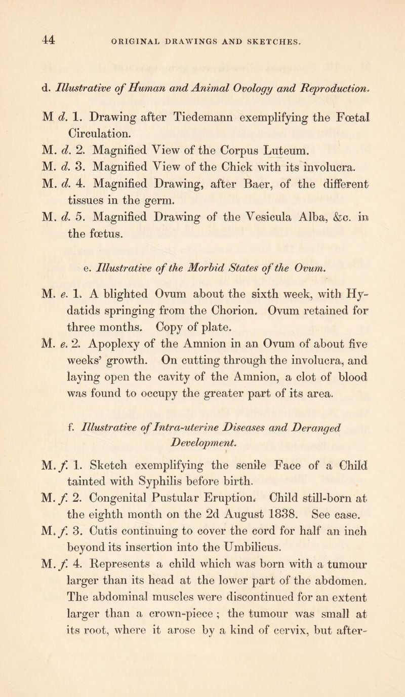 d. Illustrative of ituman and Animal Ovology and Reproduction. M 1. Drawing after Tiedemann exemplifying the Foetal Circulation. M. d. 2. Magnified View of the Corpus Luteum. M. d. 3. Magnified View of the Chick with its involucra. M. d. 4. Magnified Drawing, after Baer, of the different tissues in the germ. M. d. 5. Magnified Drawing of the Vesicula Alba, &c. in the foetus. e. Illustrative of the Morbid States of the Ovum. M. e. 1. A blighted Ovum about the sixth week, with Hy- datids springing from the Chorion. Ovum retained for three months. Copy of plate. M. e. 2. Apoplexy of the Amnion in an Ovum of about five weeks’ growth. On cutting through the involucra, and laying open the cavity of the Amnion, a clot of blood was found to occupy the greater part of its area. f. Illustrative of Intra-uterine Diseases and Deranged Development. i M./ 1. Sketch exemplifying the senile Face of a Child tainted with Syphilis before birth. M. f 2. Congenital Pustular Eruption. Child still-born at the eighth month on the 2d August 1838. See ease. M. f. 3. Cutis continuing to cover the cord for half an inch beyond its insertion into the Umbilicus. M.f 4. Represents a child which was born with a tumour larger than its head at the lower part of the abdomen. The abdominal muscles were discontinued for an extent larger than a crown-piece ; the tumour was small at its root, where it arose by a kind of cervix, but after-