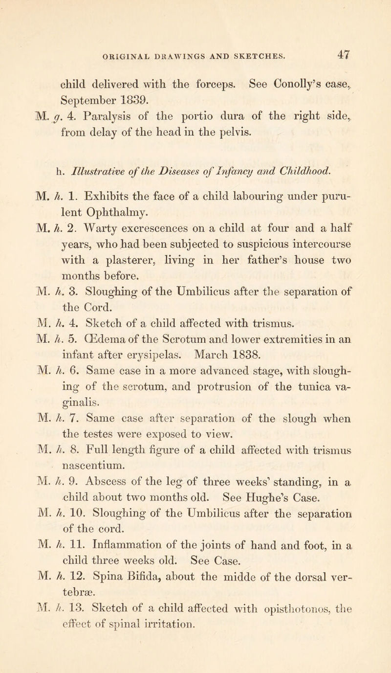 child delivered with the forceps. See Conolly’s case,, September 1839. M. g. 4. Paralysis of the portio dura of the right side, from delay of the head in the pelvis. h. Illustrative of the Diseases of Infancy and Childhood. M. h. 1. Exhibits the face of a child labouring under puru- lent Ophthalmy. M. h. 2. Warty excrescences on a child at four and a half years, who had been subjected to suspicious intercourse with a plasterer, living in her father’s house two months before. M. h. 3. Sloughing of the Umbilicus after the separation of the Cord. M. h. 4. Sketch of a child affected with trismus. M. h. 5. CEdema of the Scrotum and lower extremities in an infant after erysipelas. March 1838. M. h. 6. Same case in a more advanced stage, with slough- ing of the scrotum, and protrusion of the tunica va- ginalis. M. h. 7. Same case after separation of the slough when the testes were exposed to view. M. h. 8. Full length figure of a child affected with trismus nascentium. M. h. 9. Abscess of the leg of three weeks1 standing, in a child about two months old. See Hughe’s Case. M. li. 10. Sloughing of the Umbilicus after the separation of the cord. M. h. 11. Inflammation of the joints of hand and foot, in a child three weeks old. See Case. M. h. 12. Spina Bifida, about the midde of the dorsal ver- tebras. M. h. 13. Sketch of a child affected with opisthotonos, the effect of spinal irritation.