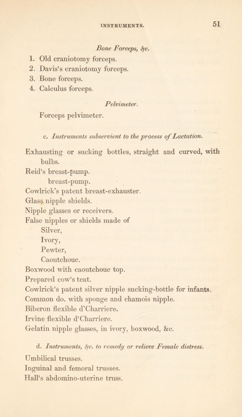 Bone Forceps, Sfc. 1. Old craniotomy forceps. 2. Davis’s craniotomy forceps. 3. Bone forceps. 4. Calculus forceps. Pelvimeter. Forceps pelvimeter. c. Instruments subservient to the process of Lactation. Exhausting or sucking bottles, straight and curved, with bulbs. Reid’s breast-pump, breast-pump. Cowlrick’s patent breast-exhauster. Glas§. nipple shields. Nipple glasses or receivers. False nipples or shields made of Silver, Ivory, Pewter, Caoutchouc. Boxwood with caoutchouc top. Prepared cow’s teat. Cowlrick’s patent silver nipple sucking-bottle for infants. Common do. with sponge and chamois nipple. Biberon flexible d'Charriere. Irvine flexible d’Charriere. Gelatin nipple glasses, in ivory, boxwood, &c. d. Instruments, fyc, to remedy or relieve Female distress. Umbilical trusses. Inguinal and femoral trusses. Hall’s abdomino-uterine truss.