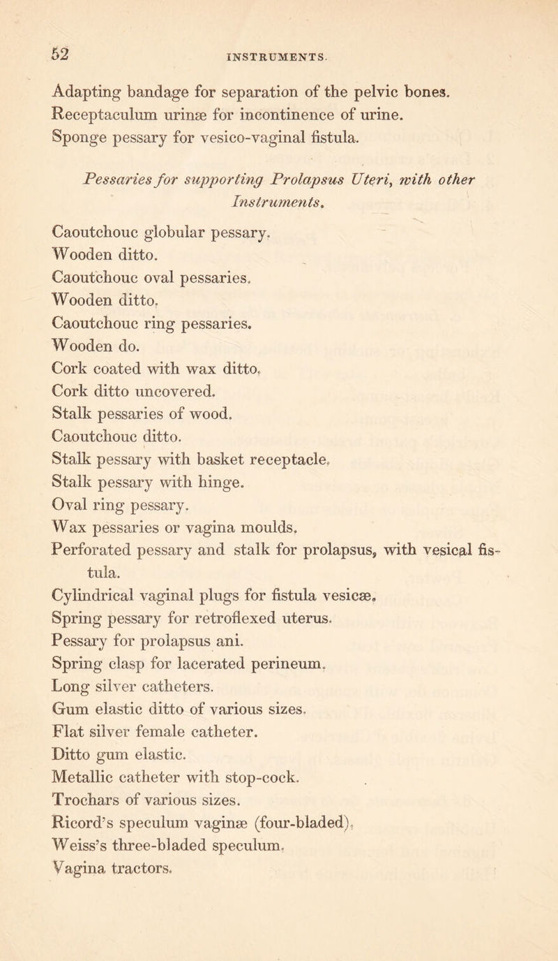 Adapting bandage for separation of the pelvic bones. Receptaculum urinse for incontinence of urine. Sponge pessary for vesico-vaginal fistula. Pessaries for supporting Prolapsus Uteri, with other Instruments,, Caoutchouc globular pessary. Wooden ditto. Caoutchouc oval pessaries. Wooden ditto. Caoutchouc ring pessaries. Wooden do. Cork coated with wax ditto, Cork ditto uncovered. Stalk pessaries of wood. Caoutchouc ditto. Stalk pessary with basket receptacle. Stalk pessary with hinge. Oval ring pessary. Wax pessaries or vagina moulds. Perforated pessary and stalk for prolapsus, with vesical fis- tula. Cylindrical vaginal plugs for fistula vesicse. Spring pessary for retroflexed uterus. Pessary for prolapsus ani. Spring clasp for lacerated perineum. Long silver catheters. Gum elastic ditto of various sizes. Flat silver female catheter. Ditto gum elastic. Metallic catheter with stop-cock. Trochars of various sizes. Ricord’s speculum vaginae (four-bladed), Weiss’s three-bladed speculum. Vagina tractors.
