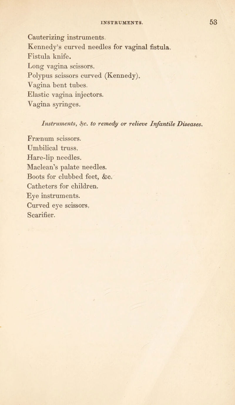 Cauterizing instruments. Kennedy’s curved needles for vaginal fistula. Fistula knife. Long vagina scissors. Polypus scissors curved (Kennedy). Vagina bent tubes. Elastic vagina injectors. Vagina syringes. Instruments, fyc. to remedy or relieve Infantile Diseases. Frsenum scissors. Umbilical truss. Hare-lip needles. Maclean’s palate needles. Boots for clubbed feet, &c. Catheters for children. Eye instruments. Curved eye scissors. Scarifier.