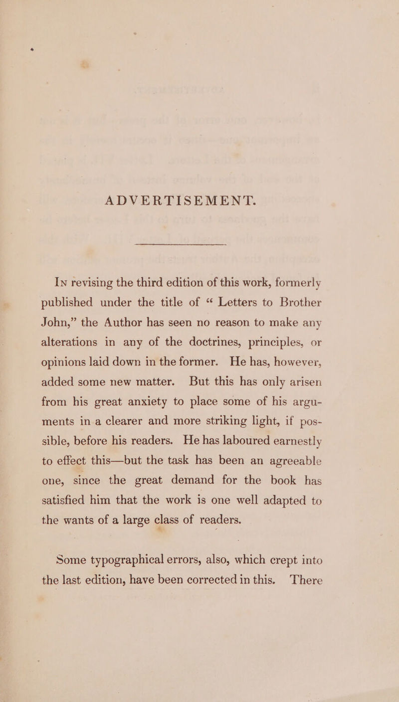 ADVERTISEMENT. In revising the third edition of this work, formerly published under the title of “ Letters to Brother John,” the Author has seen no reason to make any alterations in any of the doctrines, principles, or opinions laid down in the former. He has, however, added some new matter. But this has only arisen from his great anxiety to place some of his argu- ments in a clearer and more striking light, if pos- sible, before his readers. He has laboured earnestly to effect this—but the task has been an agreeable one, since the great demand for the book has satisfied him that the work is one well adapted to the wants of a large class of readers. Some typographical errors, also, which crept into the last edition, have been corrected in this. There