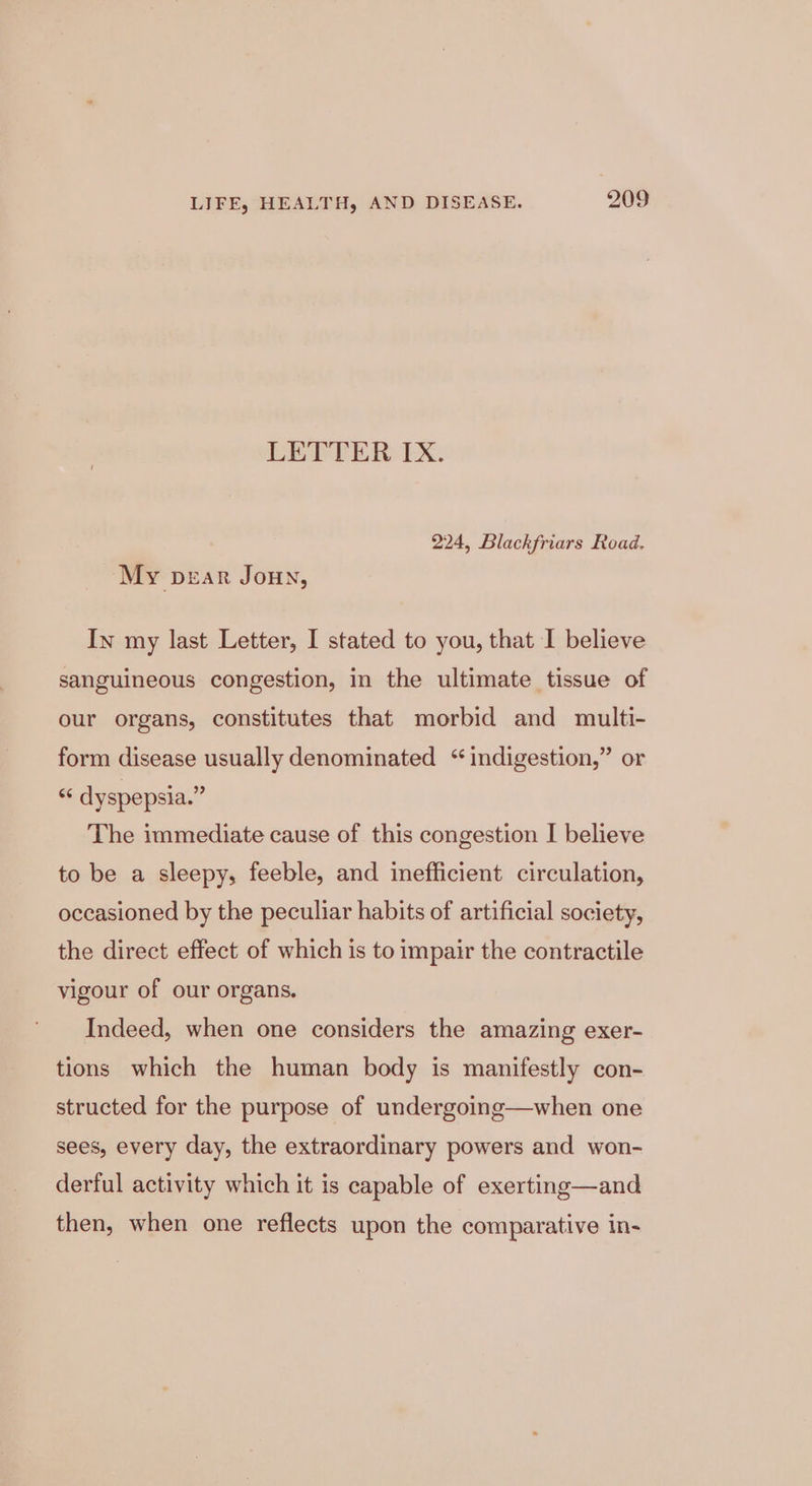 LETTER IX. 224, Blackfriars Road. My pear JouN, In my last Letter, I stated to you, that I believe sanguineous congestion, in the ultimate tissue of our organs, constitutes that morbid and multi- form disease usually denominated “indigestion,” or “ dyspepsia.” The immediate cause of this congestion I believe to be a sleepy, feeble, and inefficient circulation, occasioned by the peculiar habits of artificial society, the direct effect of which is to impair the contractile vigour of our organs. Indeed, when one considers the amazing exer- tions which the human body is manifestly con- structed for the purpose of undergoing—when one sees, every day, the extraordinary powers and won- derful activity which it is capable of exerting—and then, when one reflects upon the comparative in-