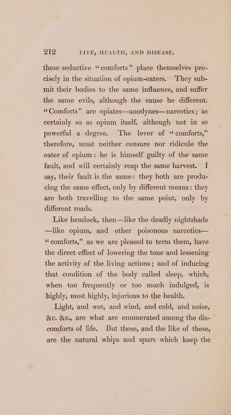 these seductive “comforts” place themselves pre- cisely in the situation of opium-eaters. ‘They sub- mit their bodies to the same influence, and suffer the same evils, although the cause be different. “Comforts” are opiates—anodynes—narcotics; as certainly so as opium itself, although not in so powerful a degree. ‘The lover of ‘ comforts,” therefore, must neither censure nor ridicule the eater of opium: he is himself guilty of the same fault, and will certainly reap the same harvest. I say, their fault is the same: they both are produ- cing the same effect, only by different means: they are both travelling to the same point, only by different roads. Like hemlock, then —like the deadly nightshade —like opium, and other poisonous narcotics— 9? ‘‘comforts,” as we are pleased to term them, have the direct effect of lowering the tone and lessening the activity of the living actions; and of inducing that condition of the body called sleep, which, when too frequently or too much indulged, is highly, most highly, injurious to the health. Light, and wet, and wind, and cold, and noise, &amp;e. &amp;e., are what are enumerated among the dis- © comforts of life. But these, and the like of these, are the natural whips and spurs which keep the