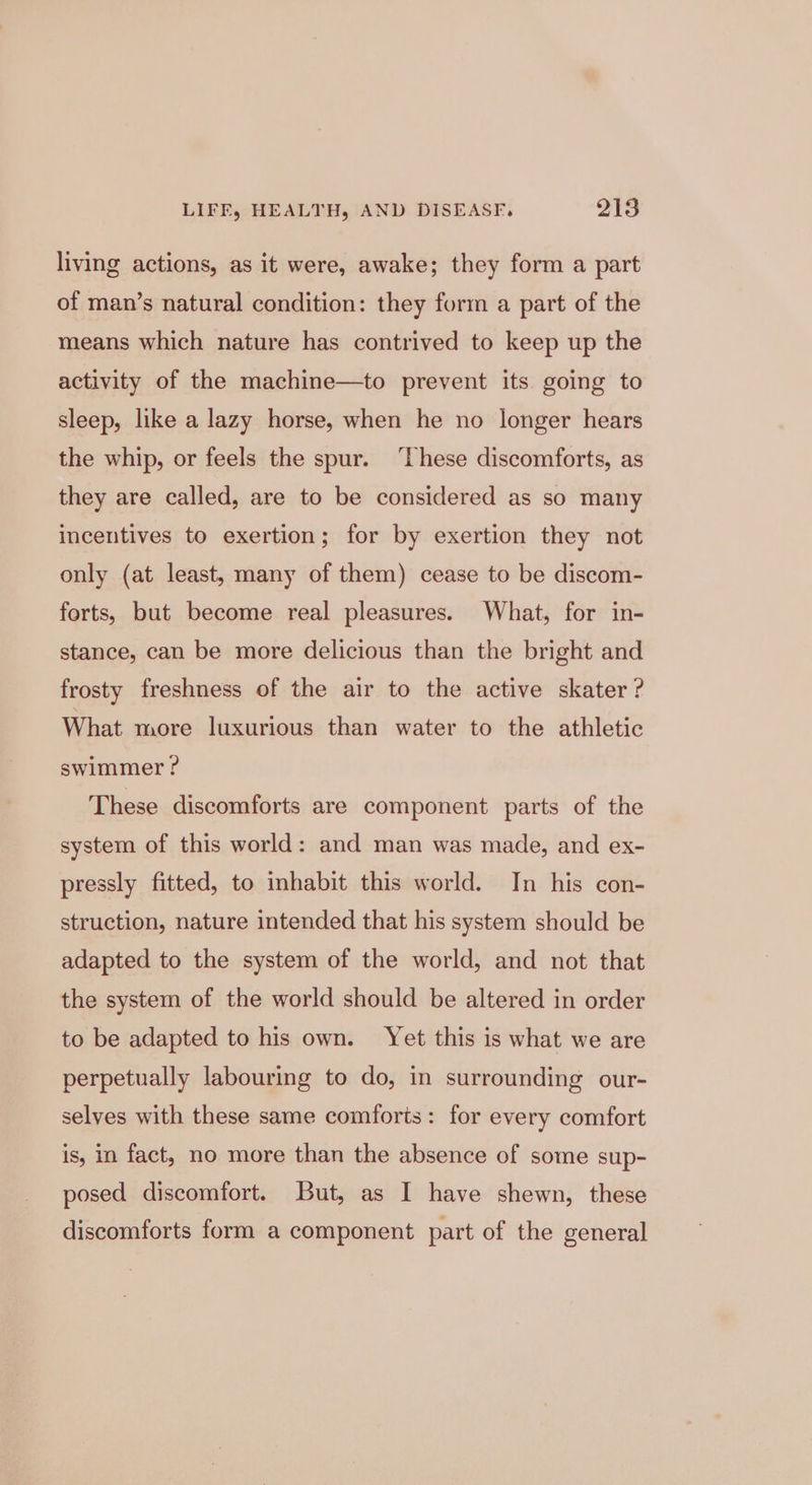 living actions, as it were, awake; they form a part of man’s natural condition: they form a part of the means which nature has contrived to keep up the activity of the machine—to prevent its going to sleep, like a lazy horse, when he no longer hears the whip, or feels the spur. ‘These discomforts, as they are called, are to be considered as so many incentives to exertion; for by exertion they not only (at least, many of them) cease to be discom- forts, but become real pleasures. What, for in- stance, can be more delicious than the bright and frosty freshness of the air to the active skater? What more luxurious than water to the athletic swimmer ? These discomforts are component parts of the system of this world: and man was made, and ex- pressly fitted, to inhabit this world. In his con- struction, nature intended that his system should be adapted to the system of the world, and not that the system of the world should be altered in order to be adapted to his own. Yet this is what we are perpetually labouring to do, in surrounding our- selves with these same comforts: for every comfort is, in fact, no more than the absence of some sup- posed discomfort. But, as I have shewn, these discomforts form a component part of the general