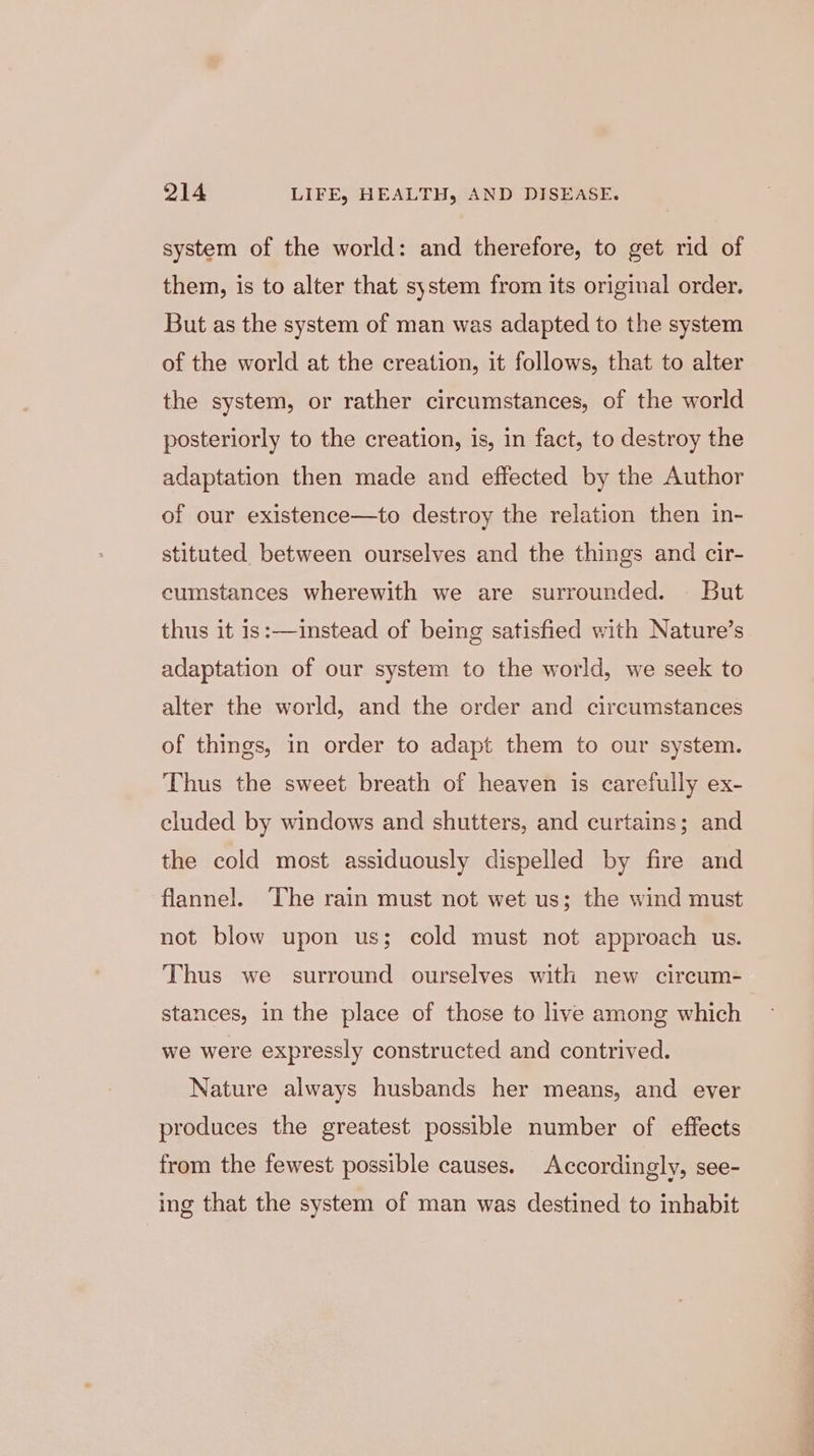 system of the world: and therefore, to get rid of them, is to alter that system from its original order. But as the system of man was adapted to the system of the world at the creation, it follows, that to alter the system, or rather circumstances, of the world posteriorly to the creation, is, in fact, to destroy the adaptation then made and effected by the Author of our existence—to destroy the relation then in- stituted between ourselves and the things and cir- cumstances wherewith we are surrounded. But thus it 1s:—1instead of being satisfied with Nature’s adaptation of our system to the world, we seek to alter the world, and the order and circumstances of things, in order to adapt them to our system. Thus the sweet breath of heaven is carefully ex- cluded by windows and shutters, and curtains; and the cold most assiduously dispelled by fire and flannel. The rain must not wet us; the wind must not blow upon us; cold must not approach us. Thus we surround ourselves with new circum- stances, in the place of those to live among which we were expressly constructed and contrived. Nature always husbands her means, and ever produces the greatest possible number of effects from the fewest possible causes. Accordingly, see- ing that the system of man was destined to inhabit
