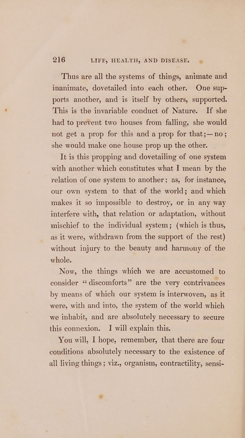 Thus are all the systems of things, animate and inanimate, dovetailed into each other. One sup- ports another, and is itself by others, supported. This is the invariable conduct of Nature. If she had to prevent two houses from falling, she would not get a prop for this and a prop for that;— no; she would make one house prop up the other. It is this propping and dovetailing of one system with another which constitutes what I mean by the relation of one system to another; as, for instance, our own system to that of the world; and which makes it so impossible to destroy, or in any way interfere with, that relation or adaptation, without mischief to the individual system; (which is thus, as it were, withdrawn from the support of the rest) without injury to the beauty and harmuny of the whole. | Now, the things which we are accustomed to consider “discomforts” are the very contrivances by means of which our system is interwoven, as it were, with and into, the system of the world which we inhabit, and are absolutely necessary to secure this connexion. I will explain this. You will, I hope, remember, that there are four conditions absolutely necessary to the existence of ail living things; viz., organism, contractility, sensi-