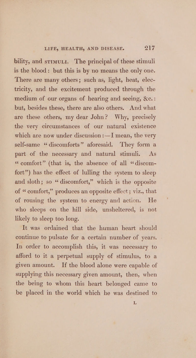 bility, and strmuui. The principal of these stimuli is the blood: but this is by no means the only one. There are many others; such as, light, heat, elec- tricity, and the excitement produced through the medium of our organs of hearing and seeing, &amp;c. : but, besides these, there are also others. And what are these others, my dear John? Why, precisely the very circumstances of our natural existence which are now under discussion :—I mean, the very self-same “discomforts” aforesaid. ‘They form a part of the necessary and natural stimuli. As “comfort” (that is, the absence of all “discom- fort”) has the effect of lulling the system to sleep and sloth; so “discomfort,” which is the opposite of “ comfort,” produces an opposite effect ; viz., that of rousing the system to energy and action. He who sleeps on the hill side, unsheltered, is not likely to sleep too long. It was ordained that the human heart should continue to pulsate for a certain number of years. . In order to accomplish this, it was necessary to afford to it a perpetual supply of stimulus, to a given amount. If the blood alone were capable of supplying this necessary given amount, then, when the being to whom this heart belonged came to be placed in the world which he was destined to L