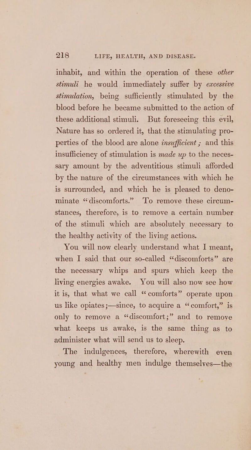 inhabit, and within the operation of these other stimuli he would immediately suffer by excessive stimulation, being sufficiently stimulated by the blood before he became submitted to the action of these additional stimuli. But foreseeing this evil, Nature has so ordered it, that the stimulating pro- perties of the blood are alone insufficient ; and this insufficiency of stimulation is made up to the neces- sary amount by the adventitious stimuli afforded by the nature of the circumstances with which he is surrounded, and which he is pleased to deno- minate “discomforts.” ‘To remove these circum- stances, therefore, is to remove a certain number of the stimuli which are absolutely necessary to the healthy activity of the living actions. You will now clearly understand what I meant, when I said that our so-called ‘‘discomforts” are the necessary whips and spurs which keep the living energies awake. You will also now see how it is, that what we call ‘ comforts” operate upon us like opiates ;—-since, to acquire a “comfort,” is only to remove a “discomfort;” and to remove what keeps us awake, is the same thing as to administer what will send us to sleep. The indulgences, therefore, wherewith even young and healthy men indulge themselves—the