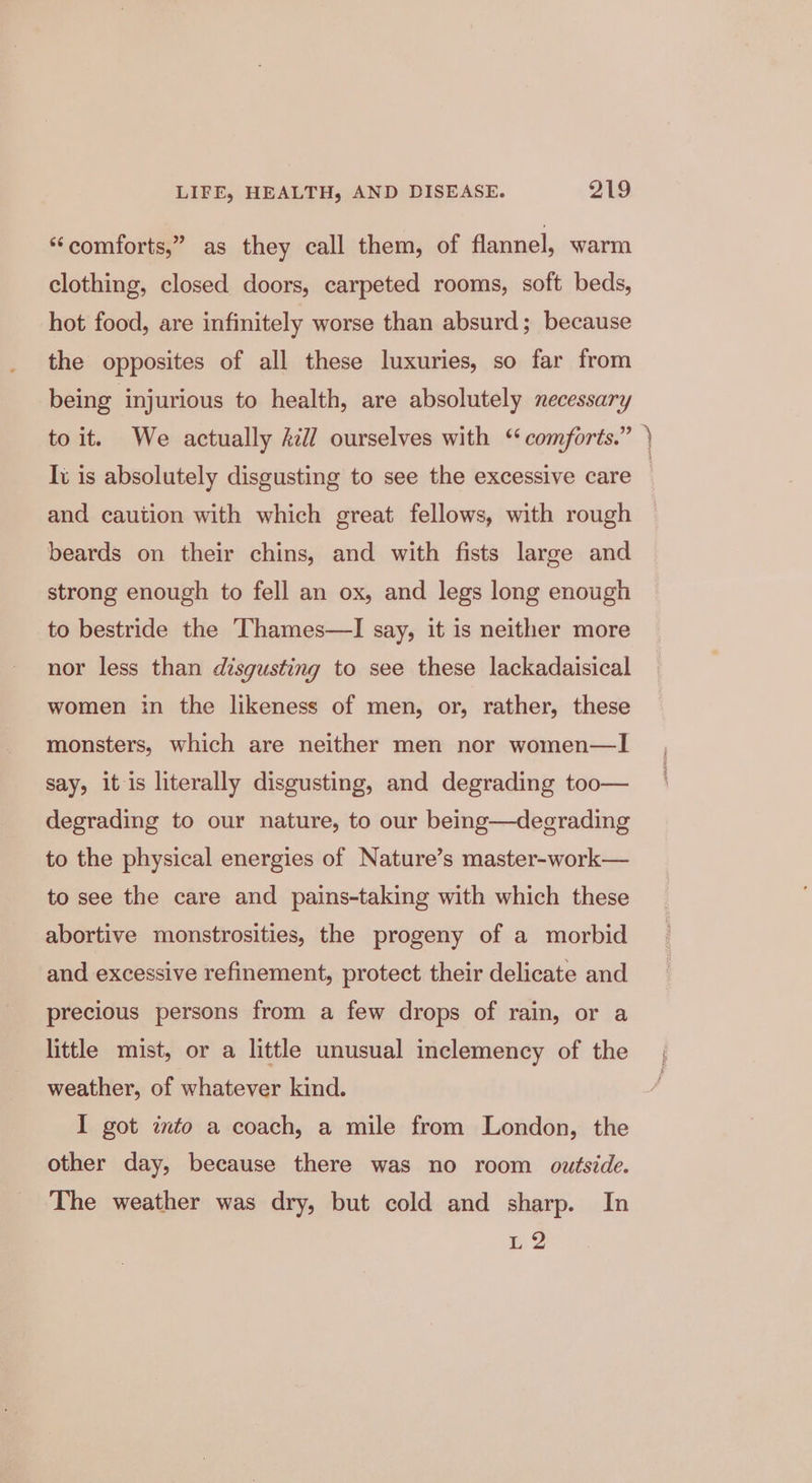 “comforts,” as they call them, of flannel, warm clothing, closed doors, carpeted rooms, soft beds, hot food, are infinitely worse than absurd; because the opposites of all these luxuries, so far from being injurious to health, are absolutely necessary to it. We actually 277 ourselves with “comforts.” Iv is absolutely disgusting to see the excessive care and caution with which great fellows, with rough beards on their chins, and with fists large and strong enough to fell an ox, and legs long enough to bestride the Thames—lI say, it is neither more nor less than disgusting to see these lackadaisical women in the likeness of men, or, rather, these monsters, which are neither men nor women—I say, itis literally disgusting, and degrading too— degrading to our nature, to our being—degrading to the physical energies of Nature’s master-work— to see the care and pains-taking with which these abortive monstrosities, the progeny of a morbid and excessive refinement, protect their delicate and precious persons from a few drops of rain, or a little mist, or a little unusual inclemency of the weather, of whatever kind. I got into a coach, a mile from London, the other day, because there was no room outside. The weather was dry, but cold and sharp. In L2 oreeee