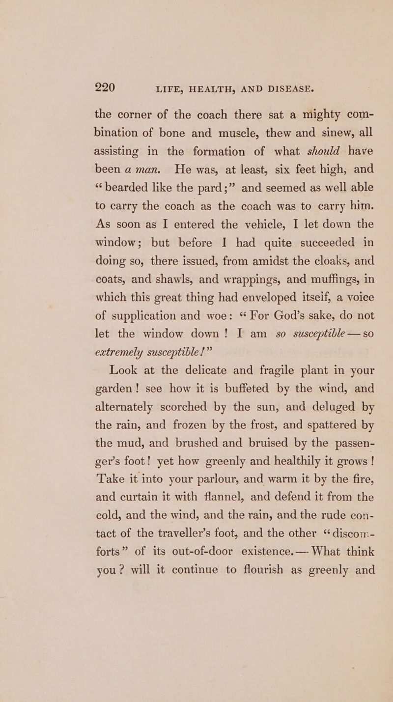 the corner of the coach there sat a mighty com- bination of bone and muscle, thew and sinew, all assisting in the formation of what should have been a man. He was, at least, six feet high, and *‘ bearded like the pard;” and seemed as well able to carry the coach as the coach was to carry him. As soon as I entered the vehicle, I let down the window; but before I had quite succeeded in doing so, there issued, from amidst the cloaks, and coats, and shawls, and wrappings, and muffings, in which this great thing had enveloped itself, a voice of supplication and woe: “ For God’s sake, do not let the window down! I am _ s0 susceptible —so extremely susceptible!” Look at the delicate and fragile plant in your garden! see how it is buffeted by the wind, and alternately scorched by the sun, and deluged by the rain, and frozen by the frost, and spattered by the mud, and brushed and bruised by the passen- ger’s foot! yet how greenly and healthily it grows! Take it into your parlour, and warm it by the fire, and curtain it with flannel, and defend it from the cold, and the wind, and the rain, and the rude con- tact of the traveller’s foot, and the other “ discom- forts” of its out-of-door existence.— What think you? will it continue to flourish as greenly and