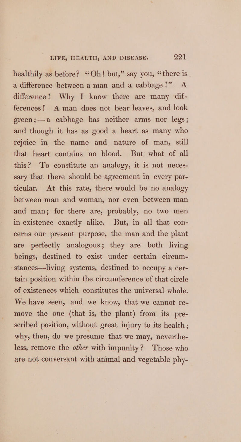 healthily as before? “Oh! but,” say you, ‘there is a difference between a man and a cabbage!” A difference! Why I know there are many dif- ferences! A man does not bear leaves, and look green;—a cabbage has neither arms nor legs; and though it has as good a heart as many who rejoice in the name and nature of man, still that heart contains no blood. But what of all this? To constitute an analogy, it is not neces- sary that there should be agreement in every par- ticular. At this rate, there would be no analogy between man and woman, nor even between man and man; for there are, probably, no two men in existence exactly alike. But, in all that con- ceriis Our present purpose, the man and the plant are perfectly analogous; they are both living beings, destined to exist under certain circum- -stances—living systems, destined to occupy a cer- tain position within the circumference of that circle of existences which constitutes the universal whole. We have seen, and we know, that we cannot re- move the one (that is, the plant) from its pre- seribed position, without great injury to its health; why, then, do we presume that we may, neverthe- less, remove the other with impunity? Those who are not conversant with animal and vegetable phy-