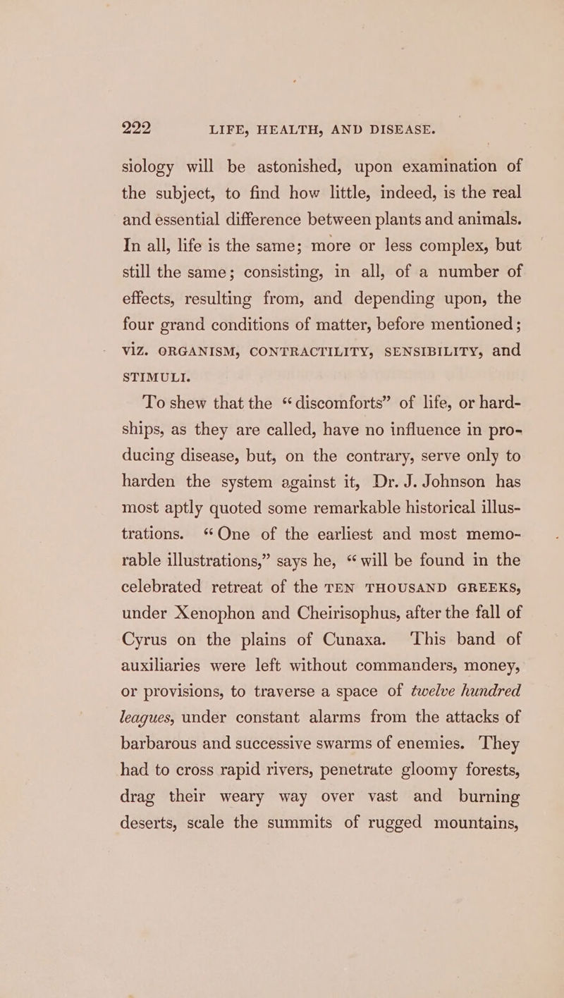siology will be astonished, upon examination of the subject, to find how little, indeed, is the real and essential difference between plants and animals. In all, life is the same; more or less complex, but still the same; consisting, in all, of a number of effects, resulting from, and depending upon, the four grand conditions of matter, before mentioned ; V1Z. ORGANISM, CONTRACTILITY, SENSIBILITY, and STIMULI. To shew that the “discomforts” of life, or hard- ships, as they are called, have no influence in pro- ducing disease, but, on the contrary, serve only to harden the system against it, Dr. J. Johnson has most aptly quoted some remarkable historical illus- trations. One of the earliest and most memo- rable illustrations,” says he, “will be found in the celebrated retreat of the TEN THOUSAND GREEKS, under Xenophon and Cheirisophus, after the fall of Cyrus on the plains of Cunaxa. ‘This band of auxiliaries were left without commanders, money, or provisions, to traverse a space of twelve hundred leagues, under constant alarms from the attacks of barbarous and successive swarms of enemies. They had to cross rapid rivers, penetrate gloomy forests, drag their weary way over vast and burning deserts, scale the summits of rugged mountains,