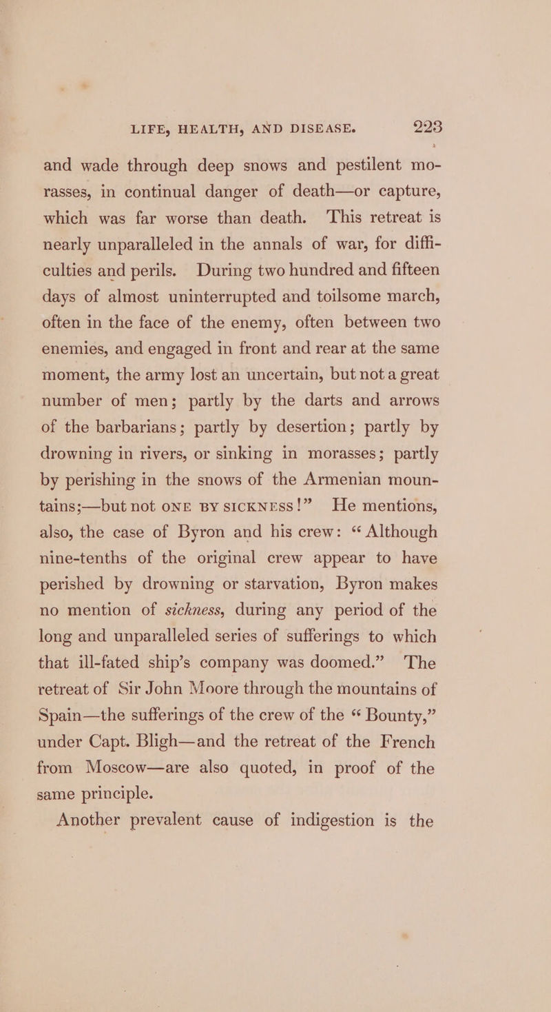 and wade through deep snows and pestilent mo- rasses, in continual danger of death—or capture, which was far worse than death. ‘This retreat is nearly unparalleled in the annals of war, for diffi- culties and perils. During two hundred and fifteen days of almost uninterrupted and toilsome march, often in the face of the enemy, often between two enemies, and engaged in front and rear at the same moment, the army lost an uncertain, but not a great number of men; partly by the darts and arrows of the barbarians; partly by desertion; partly by drowning in rivers, or sinking in morasses; partly by perishing in the snows of the Armenian moun- tains;—but not oNE By sickNEss!” He mentions, also, the case of Byron and his crew: “ Although nine-tenths of the original crew appear to have perished by drowning or starvation, Byron makes no mention of sickness, during any period of the long and unparalleled series of sufferings to which that ill-fated ship’s company was doomed.” The retreat of Sir John Moore through the mountains of Spain—the sufferings of the crew of the “ Bounty,” under Capt. Bligh—and the retreat of the French from Moscow—are also quoted, in proof of the same principle. Another prevalent cause of indigestion is the