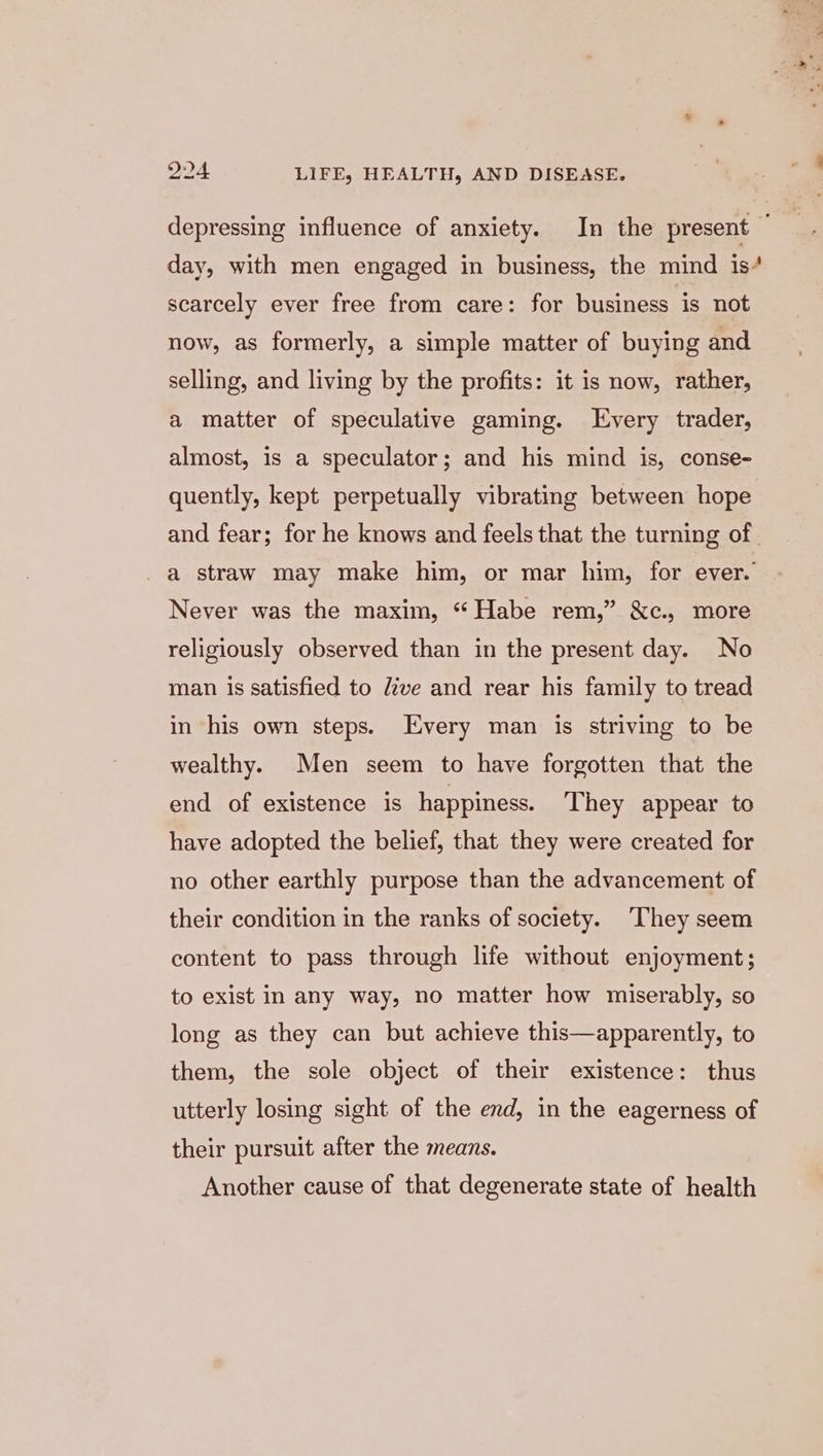 depressing influence of anxiety. In the present © day, with men engaged in business, the mind is“ scarcely ever free from care: for business is not now, as formerly, a simple matter of buying and selling, and living by the profits: it is now, rather, a matter of speculative gaming. Every trader, almost, is a speculator; and his mind is, conse- quently, kept perpetually vibrating between hope and fear; for he knows and feels that the turning of. a straw may make him, or mar him, for ever. Never was the maxim, “ Habe rem,” &amp;c., more religiously observed than in the present day. No man is satisfied to dive and rear his family to tread in his own steps. Every man is striving to be wealthy. Men seem to have forgotten that the end of existence is happiness. They appear to have adopted the belief, that they were created for no other earthly purpose than the advancement of their condition in the ranks of society. ‘They seem content to pass through life without enjoyment; to exist in any way, no matter how miserably, so long as they can but achieve this—apparently, to them, the sole object of their existence: thus utterly losing sight of the end, in the eagerness of their pursuit after the means. Another cause of that degenerate state of health