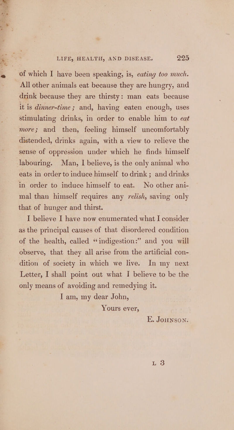 drink because they are thirsty: man eats because it is dinner-time ; and, having eaten enough, uses stimulating drinks, in order to enable him to eat more; and then, feeling himself uncomfortably distended, drinks again, with a view to relieve the sense of oppression under which he finds himself eats in order to induce himself to drink ; and drinks in order to induce himself to eat. No other ani- mal than himself requires any relish, saving only that of hunger and thirst. I believe I have now enumerated what I consider as the principal causes of that disordered condition of the health, called “indigestion:” and you will observe, that they all arise from the artificial con- Letter, I shall point out what I believe to be the only means of avoiding and remedying it. I am, my dear John, Yours ever, E. Jonson.