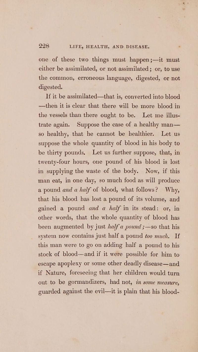 one of these two things must happen ;—it must either be assimilated, or not assimilated; or, to use the common, erroneous language, digested, or not digested. If it be assimilated—that is, converted into blood —then it is clear that there will be more blood in the vessels than there ought to be. Let me illus- trate again. Suppose the case of a healthy man— so healthy, that he cannot be healthier. Let us suppose the whole quantity of blood in his body to be thirty pounds. Let us further suppose, that, in twenty-four hours, one pound of his blood is lost in supplying the waste of the body. Now, if this man eat, in one day, so much food as will produce a pound and a half of blood, what follows? Why, that his blood has lost a pound of its volume, and gained a pound and a half in its stead: or, in other words, that the whole quantity of blood has been augmented by just halfa pound ;—so that his system now contains just half a pound too much. If this man were to go on adding half a pound to his stock of blood—and if it were possible for him to escape apoplexy or some other deadly disease —and if Nature, foreseeing that her children would turn out to be gormandizers, had not, in some measure, guarded against the evil—it is plain that his blood-