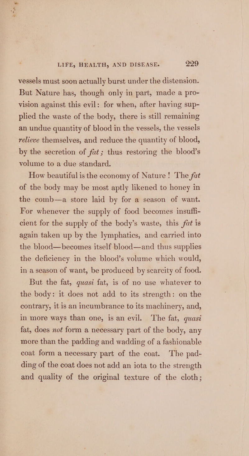 vessels must soon actually burst under the distension. But Nature has, though only in part, made a pro- vision against this evil: for when, after having sup- plied the waste of the body, there is still remaining an undue quantity of blood in the vessels, the vessels relieve themselves, and reduce the quantity of blood, by the secretion of fat; thus restoring the blood’s volume to a due standard. How beautiful is the economy of Nature! The fat of the body may be most aptly likened to honey in the comb—a store laid by for a season of want. For whenever the supply of food becomes insuffi- cient for the supply of the body’s waste, this fat is again taken up by the lymphatics, and carried into the blood—becomes itself blood—and thus supplies the deficiency in the blood’s volume which would, in a season of want, be produced by scarcity of food. But the fat, quasi fat, is of no use whatever to the body: it does not add to its strength: on the contrary, it is an incumbrance to its machinery, and, in more ways than one, is an evil. ‘The fat, quasé fat, does not form a necessary part of the body, any more than the padding and wadding of a fashionable coat form a necessary part of the coat. The pad- ding of the coat does not add an iota to the strength and quality of the original texture of the cloth;