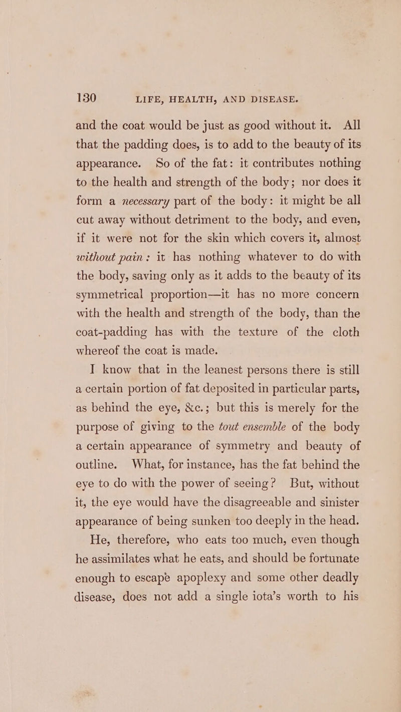 and the coat would be just as good without it. All that the padding does, is to add to the beauty of its appearance. So of the fat: it contributes nothing to the health and strength of the body; nor does it form a necessary part of the body: it might be all cut away without detriment to the body, and even, if it were not for the skin which covers it, almost without pain: it has nothing whatever to do with the body, saving only as it adds to the beauty of its symmetrical proportion—it has no more concern with the health and strength of the body, than the coat-padding has with the texture of the cloth whereof the coat is made. I know that in the leanest persons there is still a certain portion of fat deposited in particular parts, as behind the eye, &amp;c.; but this is merely for the purpose of giving to the tout ensemble of the body a certain appearance of symmetry and beauty of outline. What, for instance, has the fat behind the eye to do with the power of seeing? But, without it, the eye would have the disagreeable and sinister appearance of being sunken too deeply in the head. He, therefore, who eats too much, even though he assimilates what he eats, and should be fortunate enough to escape apoplexy and some other deadly disease, does not add a single iota’s worth to his