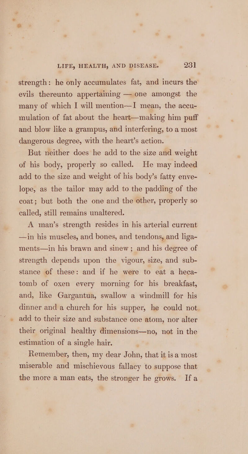strength: he only accumulates fat, and incurs the evils thereunto appertaining — one amongst the many of which I will mention—I mean, the accu- mulation of fat about the heart—making him puff and blow like a grampus, and interfering, to a most dangerous degree, with the heart’s action. But neither does he add to the size and weight of his body, properly so called. He may indeed add to the size and weight of his body’s fatty enve- lope, as the tailor may add to the padding of the coat; but both the one and the other, properly so called, still remains unaltered. A man’s strength resides in his arterial current —in his muscles, and bones, and tendons, and liga- ments—in his brawn and sinew ; and his degree of strength depends upon the vigour, size, and sub- stance of these: and if he were to eat a heca- tomb of oxen every morning for his breakfast, and, like Gargantua, swallow a windmill for his dinner and a church for his supper, he could not. add to their size and substance one atom, nor alter their original healthy dimensions—no, not in the estimation of a single hair. Remember, then, my dear John, that it isa most miserable and mischievous fallacy to suppose that the more a man eats, the stronger he grows. Ifa