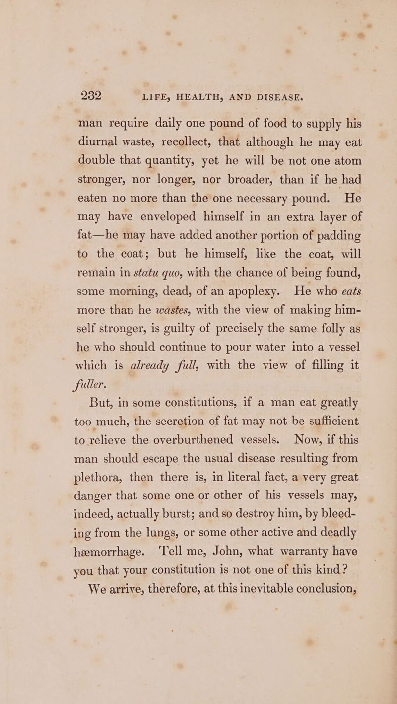 man require daily one pound of food to supply his diurnal waste, recollect, that although he may eat double that quantity, yet he will be not one atom stronger, nor longer, nor broader, than if he had eaten no more than the one necessary pound. He may have enveloped himself in an extra layer of fat—he may have added another portion of padding to the coat; but he himself, like the coat, will remain in statu quo, with the chance of being found, some morning, dead, of an apoplexy. He who eats more than he wastes, with the view of making him- self stronger, is guilty of precisely the same folly as he who should continue to pour water into a vessel which is already full, with the view of filling it fuller. But, in some constitutions, if a man eat greatly too much, the secretion of fat may not be sufficient to eeliane the overburthened vessels. Now, if this man should escape the usual disease resulting from plethora, then there is, in literal fact, a very great danger that some one or other of his vessels may, indeed, actually burst; and so destroy him, by bleed- ing from the lungs, or some other active and deadly hemorrhage. ‘Tell me, John, what warranty have you that your constitution is not one of this kind ? We arrive, therefore, at this inevitable conclusion,