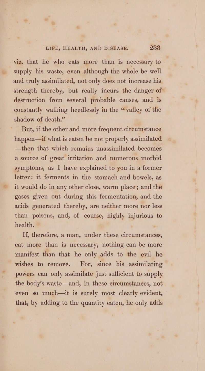 viz. that he who eats more than is necessary to supply his waste, even although the whole be well and truly assimilated, not only does not increase his strength thereby, but really incurs the danger of’ destruction from several probable causes, and is constantly walking heedlessly in the “valley of the shadow of death.” But, if the other and more frequent circumstance happen—if what is eaten be not properly assimilated —then that which remains unassimilated becomes a source of great irritation and numerous morbid symptoms, as I have explained to you in a former letter: it ferments in the stomach and bowels, as it would do in any other close, warm place; and the gases given out during this fermentation, and the acids generated thereby, are neither more nor less than poisons, and, of course, highly injurious to health. If, therefore, a man, under these circumstances, oe eat more than is necessary, nothing can be more manifest than that he only adds to the evil he wishes to remove. Jor, since his assimilating powers can only assimilate just sufficient to supply the body’s waste—and, in these circumstances, not even so much—it is surely most clearly evident, that, by adding to the quantity eaten, he only adds