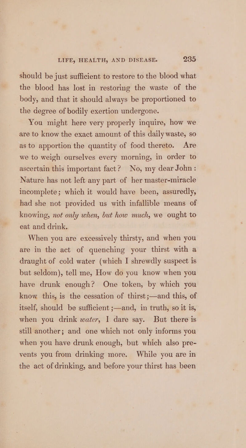 should be just sufficient to restore to the blood what the blood has lost in restoring the waste of the body, and that it should always be proportioned to the degree of bodily exertion undergone. You might here very properly inquire, how we are to know the exact amount of this daily waste, so as to apportion the quantity of food thereto. Are we to weigh ourselves every morning, in order to ascertain this important fact? No, my dear John: Nature has not left any part of her master-miracle incomplete; which it would have been, assuredly, had she not provided us with infallible means of knowing, not only when, but how much, we ought to eat and drink.. When you are excessively thirsty, and when you are in the act of quenching your thirst with a draught of cold water (which I shrewdly suspect is but seldom), tell me, How do you know when you have drunk enough? One token, by which you know this, is the cessation of thirst ;—and this, of itself, should be sufficient ;—and, in truth, so it is, when you drink water, I dare say. But there is still another; and one which not only informs you when you have drunk enough, but which also pre- vents you from drinking more. While you are in the act of drinking, and before your thirst has been
