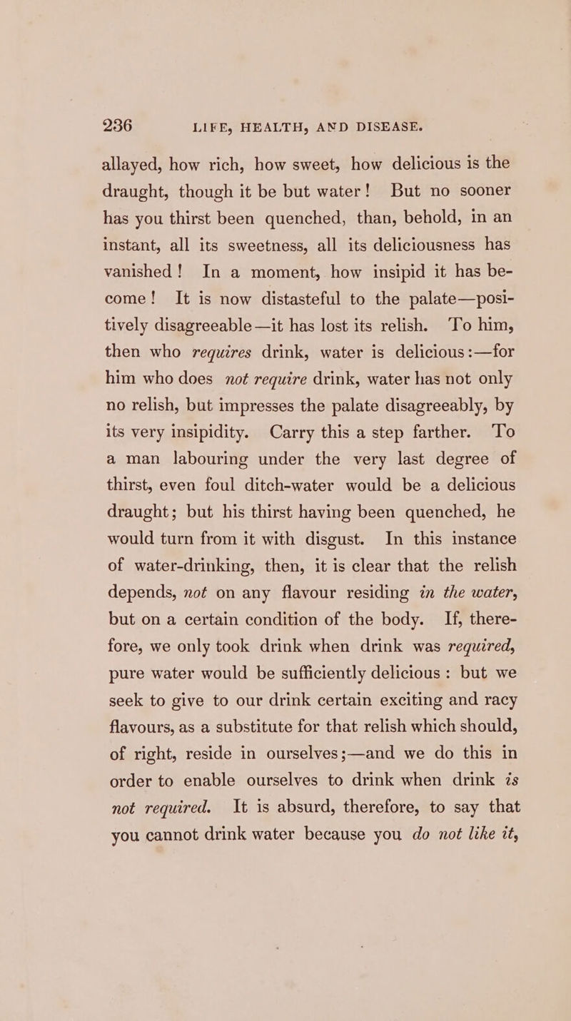 allayed, how rich, how sweet, how delicious is the draught, though it be but water! But no sooner has you thirst been quenched, than, behold, in an instant, all its sweetness, all its deliciousness has vanished! In a moment, how insipid it has be- come! It is now distasteful to the palate—posi- tively disagreeable —it has lost its relish. To him, then who requires drink, water is delicious :—for him who does not require drink, water has not only no relish, but impresses the palate disagreeably, by its very insipidity. Carry this a step farther. To a man labouring under the very last degree of thirst, even foul ditch-water would be a delicious draught; but his thirst having been quenched, he would turn from it with disgust. In this instance of water-drinking, then, it is clear that the relish depends, not on any flavour residing in the water, but on a certain condition of the body. If, there- fore, we only took drink when drink was required, pure water would be sufficiently delicious : but we seek to give to our drink certain exciting and racy flavours, as a substitute for that relish which should, of right, reside in ourselves;—and we do this in order to enable ourselves to drink when drink zs not required. It is absurd, therefore, to say that you cannot drink water because you do not like it,